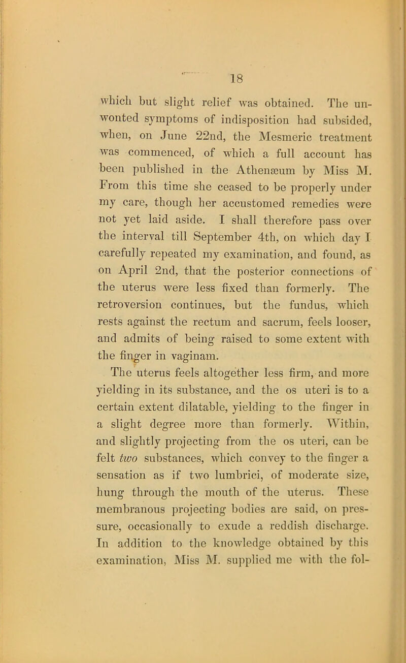 <r * • 18 which but slight relief was obtained. The un- wonted symptoms of indisposition had subsided, when, on June 22nd, the Mesmeric treatment was commenced, of which a full account has been published in the Athenaeum by Miss jNI. From this time she ceased to be properly under my care, though her accustomed remedies were not yet laid aside. I shall therefore pass over the interval till September 4th, on which day I carefully repeated my examination, and found, as on April 2nd, that the posterior connections of the uterus were less fixed than formerly. The retroversion continues, but the fundus, which rests against the rectum and sacrum, feels looser, and admits of being raised to some extent with the finger in vaginam. The uterus feels altogether less firm, and more yielding in its substance, and the os uteri is to a certain extent dilatable, yielding to the finger in a slight degree more than formerly. Within, and slightly projecting from the os uteri, can be felt two substances, which convey to the finger a sensation as if two lumbrici, of moderate size, hung through the mouth of the uterus. These membranous projecting bodies are said, on pres- sure, occasionally to exude a reddish discharge. In addition to the knowledge obtained by this examination, Miss M. supplied me with the fol-