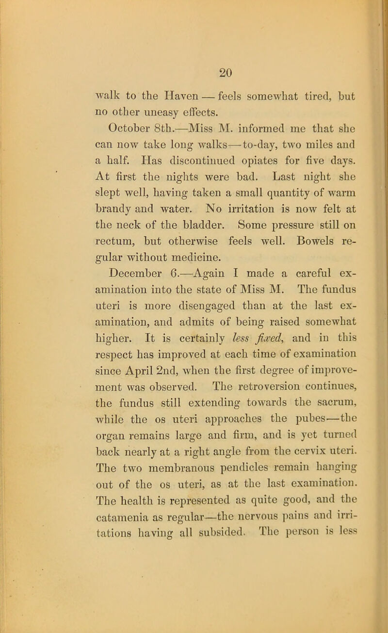 walk to the Haven — feels somewhat tired, but no other uneasy effects. October 8th.—Miss M. informed me that she can now take long walks—to-day, two miles and a half. Has discontinued opiates for five days. At first the nights were bad. Last night she slept well, having taken a small quantity of warm brandy and water. No irritation is now felt at the neck of the bladder. Some pressure still on rectum, but otherwise feels well. Bowels re- gular without medicine. December 6.—Again I made a careful ex- amination into the state of Miss M. The fundus uteri is more disengaged than at the last ex- amination, and admits of being raised somewhat higher. It is certainly less fixed, and in this respect has improved at each time of examination since April 2nd, when the first degree of improve- ment was observed. The retroversion continues, the fundus still extending towards the sacrum, while the os uteri approaches the pubes—the organ remains large and firm, and is yet turned back nearly at a right angle fi’om the cervix uteri. The two membranous pendicles remain hanging out of the os uteri, as at the last examination. The health is represented as quite good, and the catamenia as regular—the nervous pains and irri- tations having all subsided. The person is less
