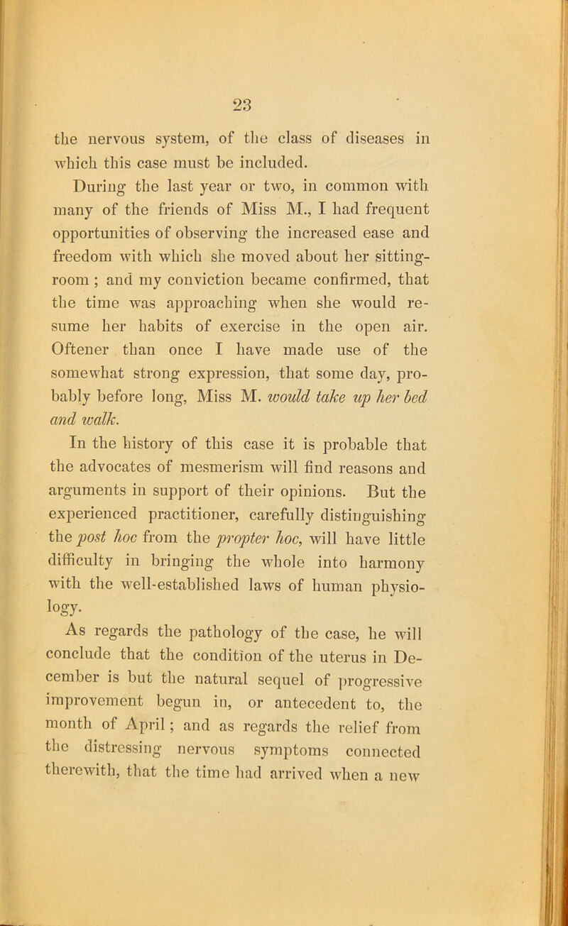 the nervous system, of the class of diseases in Avhich this case must be included. During the last year or two, in common with many of the friends of Miss M., I had frequent opportunities of observing the increased ease and freedom with which she moved about her sitting- room ; and my conviction became confirmed, that the time was approaching when she would re- sume her habits of exercise in the open air. Oftener than once I have made use of the somewhat strong expression, that some day, pro- bably before long. Miss M. would take up her bed and walk. In the history of this case it is probable that the advocates of mesmerism will find reasons and arguments in support of their opinions. But the experienced practitioner, carefully distinguishing the post hoc from the propter hoc, will have little difficulty in bringing the whole into harmony with the well-established laws of human physio- logy. As regards the pathology of the case, he aauII conclude that the condition of the uterus in De- cember is but the natural sequel of ])rogressive improvement begun in, or antecedent to, the month of April; and as regards the relief from the distressing nervous symptoms connected thercAvith, that the time had arrived Avhen a neAv