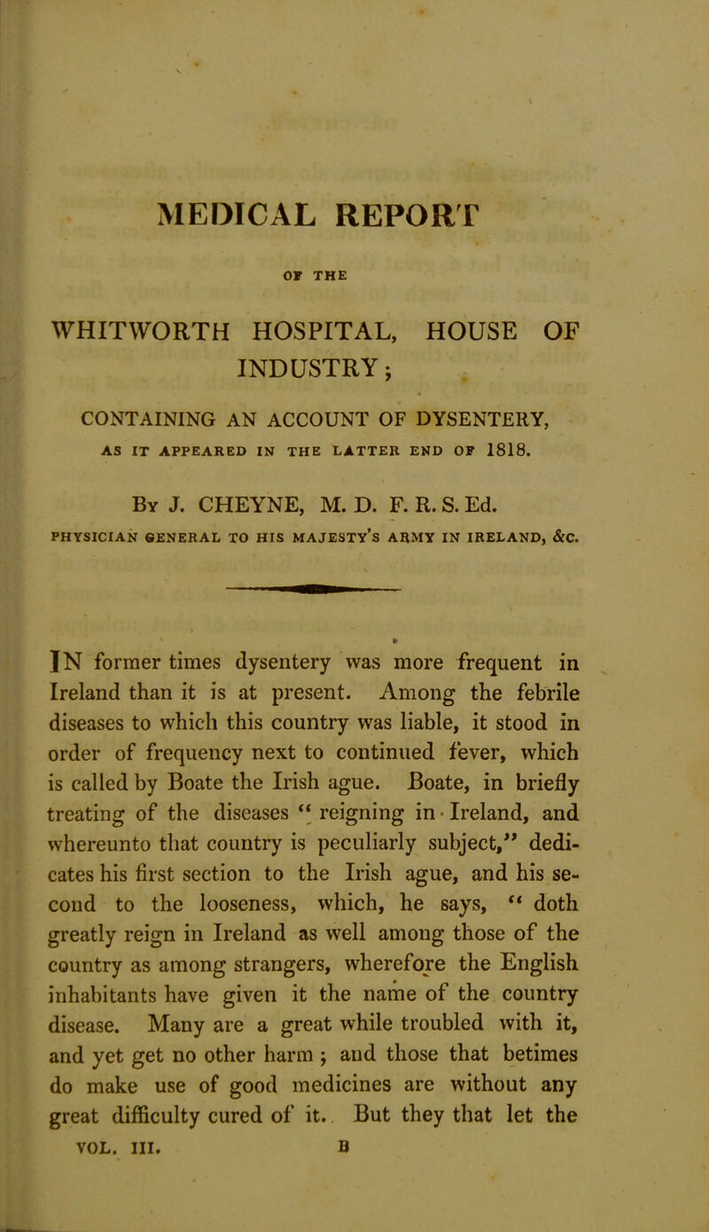 OF THE WHITWORTH HOSPITAL, HOUSE OF INDUSTRY; CONTAINING AN ACCOUNT OF DYSENTERY, AS IT APPEARED IN THE LATTER END OF 1818. \ By J. CHEYNE, M. D. F. R. S. Ed. PHYSICIAN GENERAL TO HIS MAJESTY’S ARMY IN IRELAND, &C. IN former times dysentery Was more frequent in Ireland than it is at present. Among the febrile diseases to which this country was liable, it stood in order of frequency next to continued fever, which is called by Boate the Irish ague. Boate, in briefly treating of the diseases “ reigning in ■ Ireland, and whereunto that country is peculiarly subject,” dedi- cates his first section to the Irish ague, and his se- cond to the looseness, which, he says, “ doth greatly reign in Ireland as well among those of the country as among strangers, wherefore the English inhabitants have given it the name of the country disease. Many are a great while troubled with it, and yet get no other harm ; and those that betimes do make use of good medicines are without any great difficulty cured of it.. But they that let the VOL. in. u