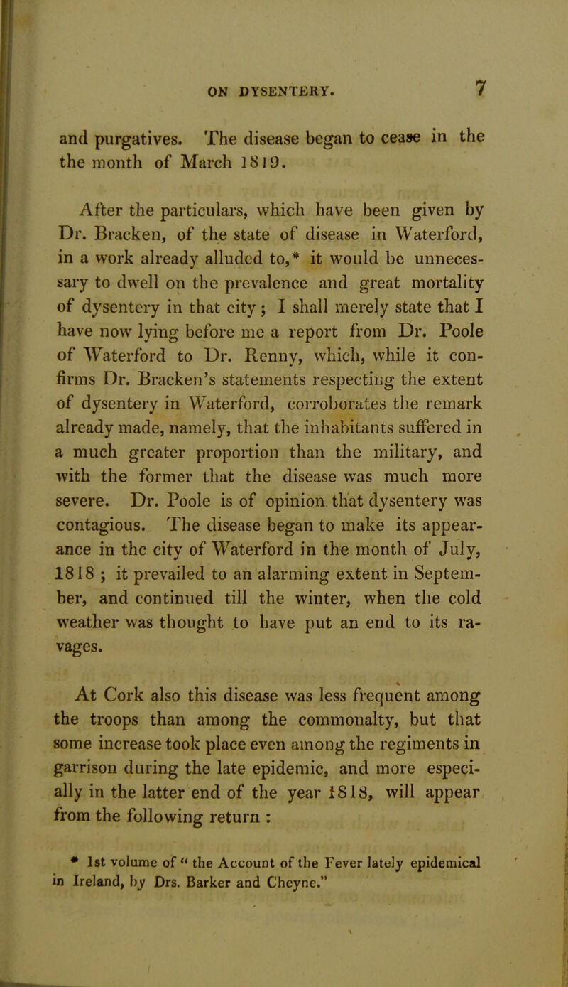 and purgatives. The disease began to cease in the the month of Marcli 1819. After the particulars, which have been given by Dr. Bracken, of the state of disease in Waterford, in a work already alluded to,* it would be unneces- sary to dwell on the prevalence and great mortality of dysentery in that city; I shall merely state that I have now lying before me a report from Dr. Poole of Waterford to Dr. Benny, which, while it con- firms Dr. Bracken’s statements respecting the extent of dysentery in Waterford, corroborates the remark already made, namely, that the inhabitants suffered in a much greater proportion than the military, and with the former that the disease was much more severe. Dr. Poole is of opinion that dysentery was contagious. The disease began to make its appear- ance in the city of Waterford in the month of July, 1818 ; it prevailed to an alarming extent in Septem- ber, and continued till the winter, when the cold weather was thought to have put an end to its ra- vages. % At Cork also this disease was less frequent among the troops than among the commonalty, but that some increase took place even among the regiments in garrison during the late epidemic, and more especi- ally in the latter end of the year 1818, will appear from the following return : * 1st volume of u the Account of the Fever lately epidemical in Ireland, by Drs. Barker and Cheyne.”