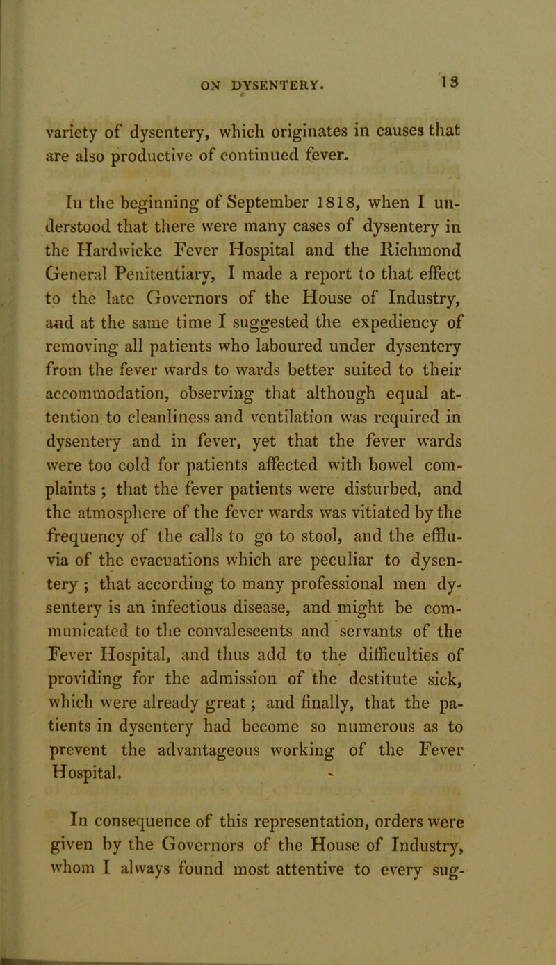 variety of dysentery, which originates in causes that are also productive of continued fever. In the beginning of September 1818, when I un- derstood that there were many cases of dysentery in the Hardwicke Fever Hospital and the Richmond General Penitentiary, I made a report to that effect to the late Governors of the House of Industry, and at the same time I suggested the expediency of removing all patients who laboured under dysentery from the fever wards to wards better suited to their accommodation, observing that although equal at- tention, to cleanliness and ventilation was required in dysentery and in fever, yet that the fever wards were too cold for patients affected with bowel com- plaints ; that the fever patients were disturbed, and the atmosphere of the fever wards was vitiated by the frequency of the calls to go to stool, and the efflu- via of the evacuations which are peculiar to dysen- tery ; that according to many professional men dy- sentery is an infectious disease, and might be com- municated to the convalescents and servants of the Fever Hospital, and thus add to the difficulties of providing for the admission of the destitute sick, which wrere already great; and finally, that the pa- tients in dysentery had become so numerous as to prevent the advantageous working of the Fever Hospital. In consequence of this representation, orders were given by the Governors of the House of Industry, whom I always found most attentive to every sug-