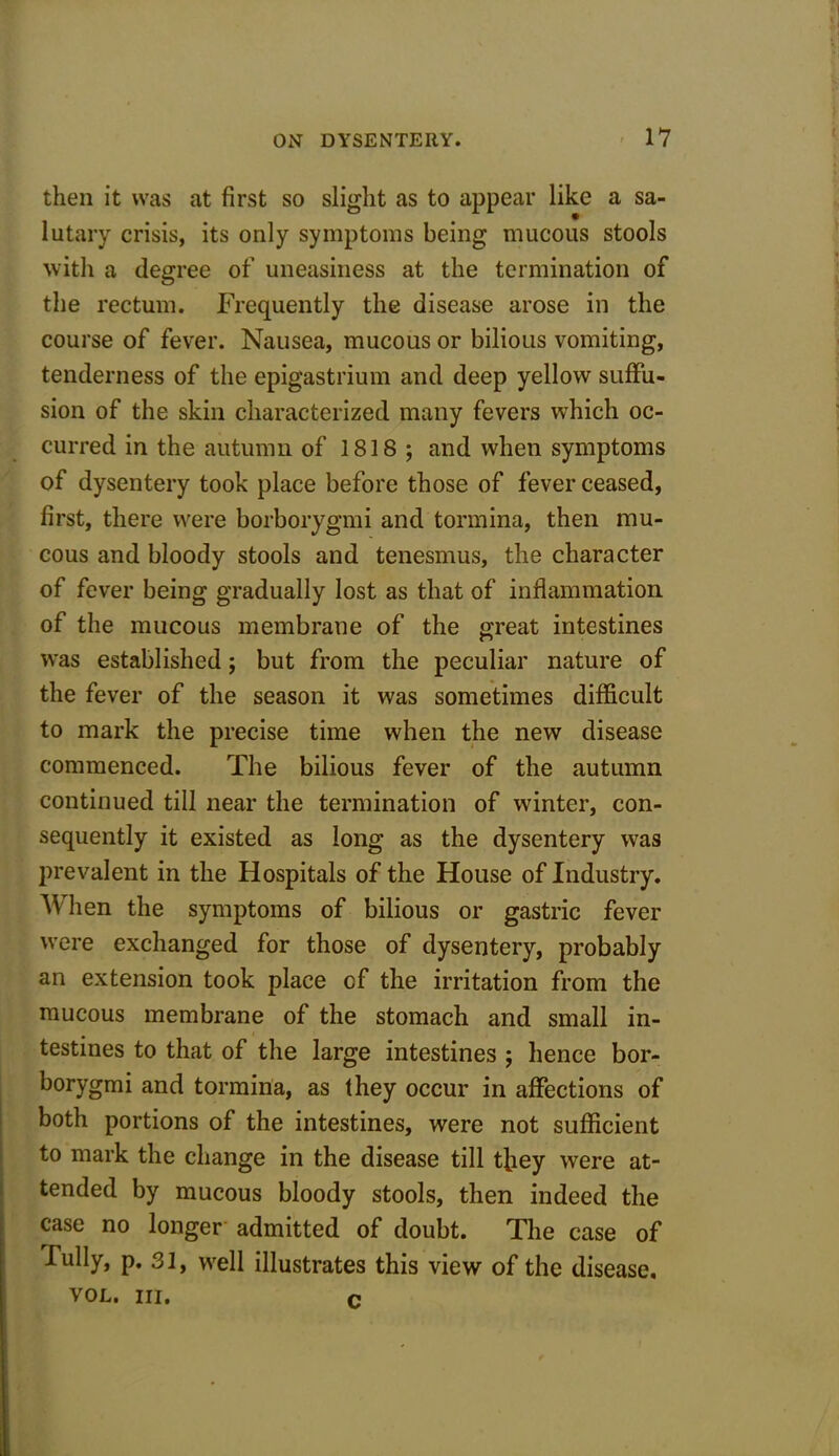 then it was at first so slight as to appear like a sa- lutary crisis, its only symptoms being mucous stools with a degree of uneasiness at the termination of the rectum. Frequently the disease arose in the course of fever. Nausea, mucous or bilious vomiting, tenderness of the epigastrium and deep yellow suffu- sion of the skin characterized many fevers which oc- curred in the autumn of 1818 ; and when symptoms of dysentery took place before those of fever ceased, first, there were borborygmi and tormina, then mu- cous and bloody stools and tenesmus, the character of fever being gradually lost as that of inflammation of the mucous membrane of the great intestines was established; but from the peculiar nature of the fever of the season it was sometimes difficult to mark the precise time when the new disease commenced. The bilious fever of the autumn continued till near the termination of winter, con- sequently it existed as long as the dysentery was prevalent in the Hospitals of the House of Industry. When the symptoms of bilious or gastric fever were exchanged for those of dysentery, probably an extension took place cf the irritation from the mucous membrane of the stomach and small in- testines to that of the large intestines ; hence bor- borygmi and tormina, as they occur in affections of both portions of the intestines, were not sufficient to mark the change in the disease till they were at- tended by mucous bloody stools, then indeed the case no longer admitted of doubt. The case of Fully, p. 31, well illustrates this view of the disease. vol. hi. c