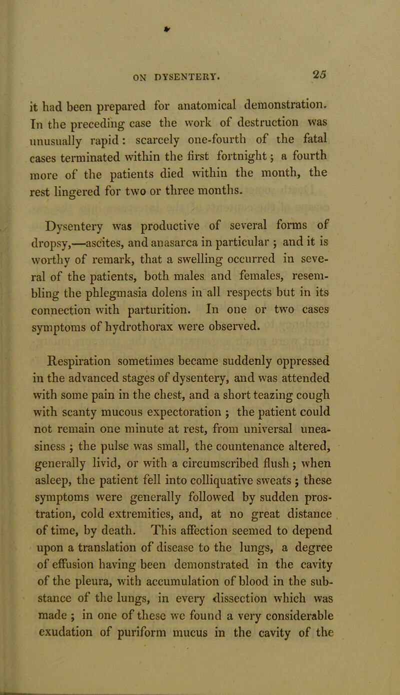 it had been prepared for anatomical demonstration. In the preceding case the work of destruction was unusually rapid: scarcely one-fourth of the fatal cases terminated within the first fortnight; a fourth more of the patients died within the month, the rest lingered for two or three months. Dysentery was productive of several forms of dropsy,—ascites, and anasarca in particular ; and it is worthy of remark, that a swelling occurred in seve- ral of the patients, both males, and females, resem- bling the phlegmasia dolens in all respects but in its connection with parturition. In one or two cases % symptoms of hydrothorax were observed. Respiration sometimes became suddenly oppressed in the advanced stages of dysentery, and was attended with some pain in the chest, and a short teazing cough with scanty mucous expectoration ; the patient could not remain one minute at rest, from universal unea- siness ; the pulse was small, the countenance altered, generally livid, or with a circumscribed flush; when asleep, the patient fell into colliquative sweats; these symptoms were generally followed by sudden pros- tration, cold extremities, and, at no great distance of time, by death. This affection seemed to depend upon a translation of disease to the lungs, a degree of effusion having been demonstrated in the cavity of the pleura, with accumulation of blood in the sub- stance of the lungs, in every dissection which was made ; in one of these we found a very considerable exudation of puriform mucus in the cavity of the
