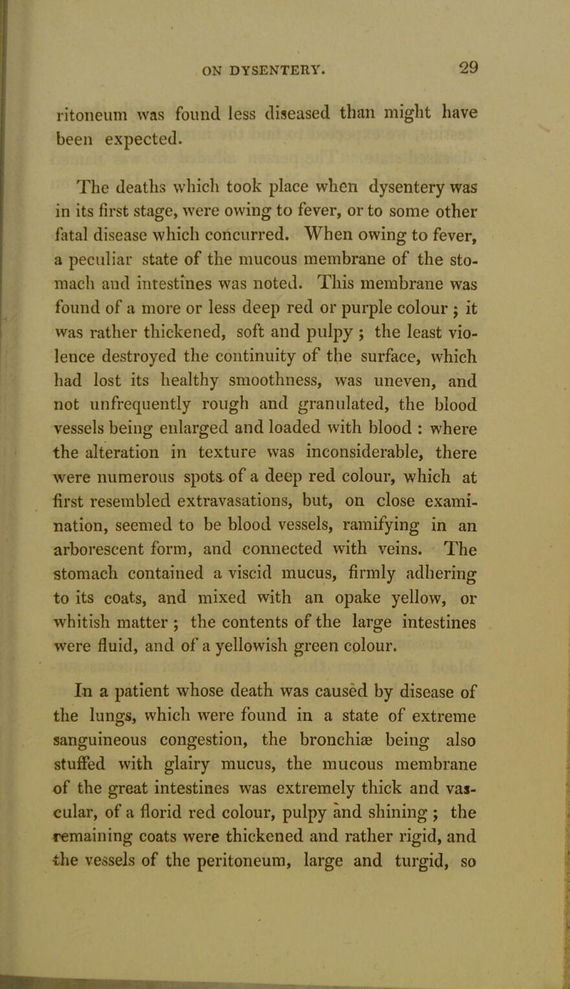 ritoneum was found, less diseased than might have been expected. The deaths which took place when dysentery was in its first stage, were owing to fever, or to some other fatal disease which concurred. When owing to fever, a peculiar state of the mucous membrane of the sto- mach and intestines was noted. This membrane was found of a more or less deep red or purple colour ; it was rather thickened, soft and pulpy ; the least vio- lence destroyed the continuity of the surface, which had lost its healthy smoothness, was uneven, and not unfrequently rough and granulated, the blood vessels being enlarged and loaded with blood : where the alteration in texture was inconsiderable, there were numerous spots, of a deep red colour, which at first resembled extravasations, but, on close exami- nation, seemed to be blood vessels, ramifying in an arborescent form, and connected with veins. The stomach contained a viscid mucus, firmly adhering to its coats, and mixed with an opake yellow, or whitish matter ; the contents of the large intestines were fluid, and of a yellowish green colour. In a patient whose death was caused by disease of the lungs, which were found in a state of extreme sanguineous congestion, the bronchiag being also stuffed with glairy mucus, the mucous membrane of the great intestines was extremely thick and vas- cular, of a florid red colour, pulpy and shining ; the remaining coats were thickened and rather rigid, and the vessels of the peritoneum, large and turgid, so