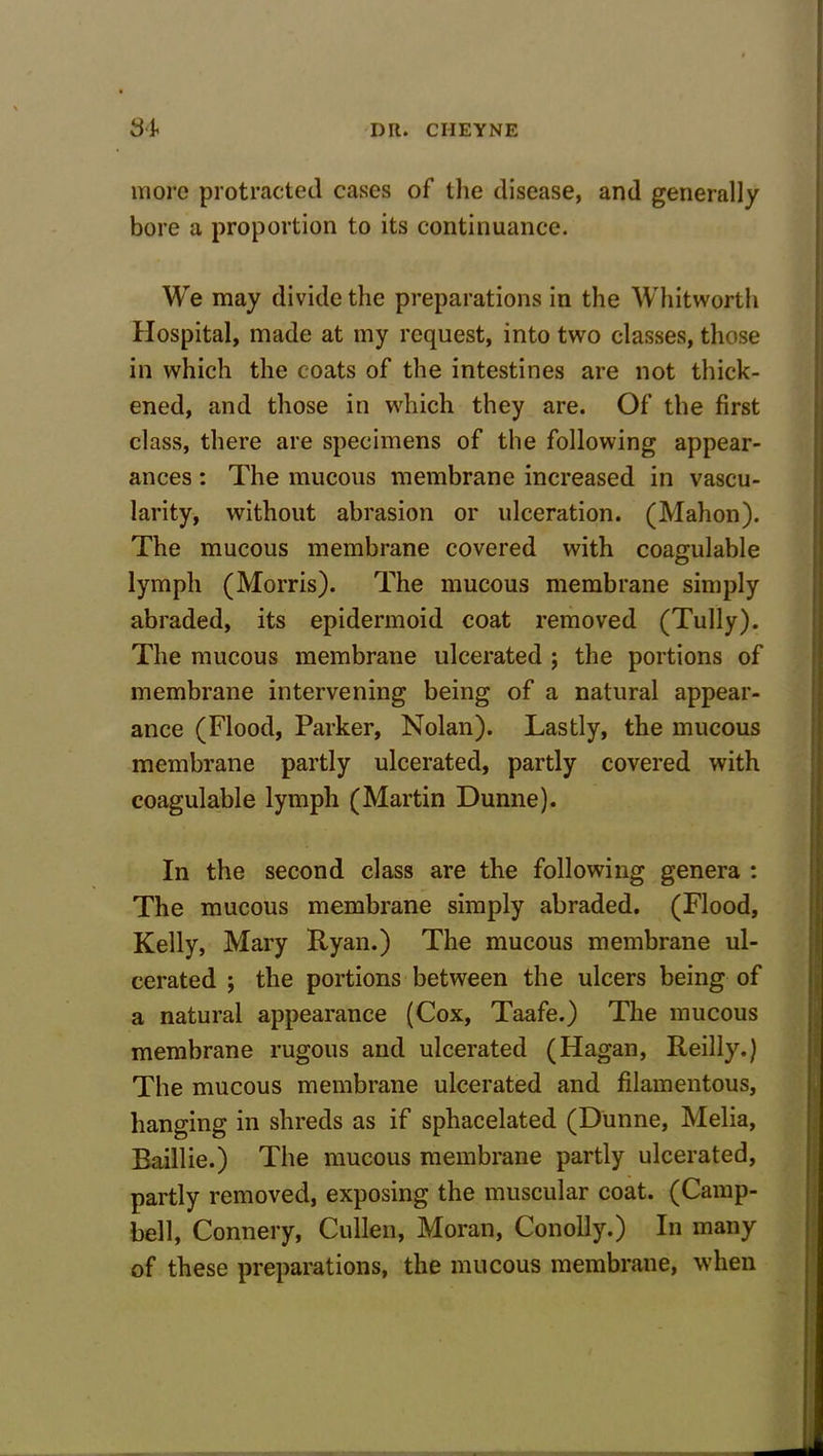 more protracted cases of the disease, and generally bore a proportion to its continuance. We may divide the preparations in the Whitworth Hospital, made at my request, into two classes, those in which the coats of the intestines are not thick- ened, and those in which they are. Of the first class, there are specimens of the following appear- ances : The mucous membrane increased in vascu- larity, without abrasion or ulceration. (Mahon). The mucous membrane covered with coagulable lymph (Morris). The mucous membrane simply abraded, its epidermoid coat removed (Tully). The mucous membrane ulcerated ; the portions of membrane intervening being of a natural appear- ance (Flood, Parker, Nolan). Lastly, the mucous membrane partly ulcerated, partly covered with coagulable lymph (Martin Dunne). In the second class are the following genera : The mucous membrane simply abraded. (Flood, Kelly, Mary Ryan.) The mucous membrane ul- cerated ; the portions between the ulcers being of a natural appearance (Cox, Taafe.) The mucous membrane rugous and ulcerated (Hagan, Reilly.) The mucous membrane ulcerated and filamentous, hanging in shreds as if sphacelated (Dunne, Melia, Baillie.) The mucous membrane partly ulcerated, partly removed, exposing the muscular coat. (Camp- bell, Connery, Cullen, Moran, Conolly.) In many of these preparations, the mucous membrane, when