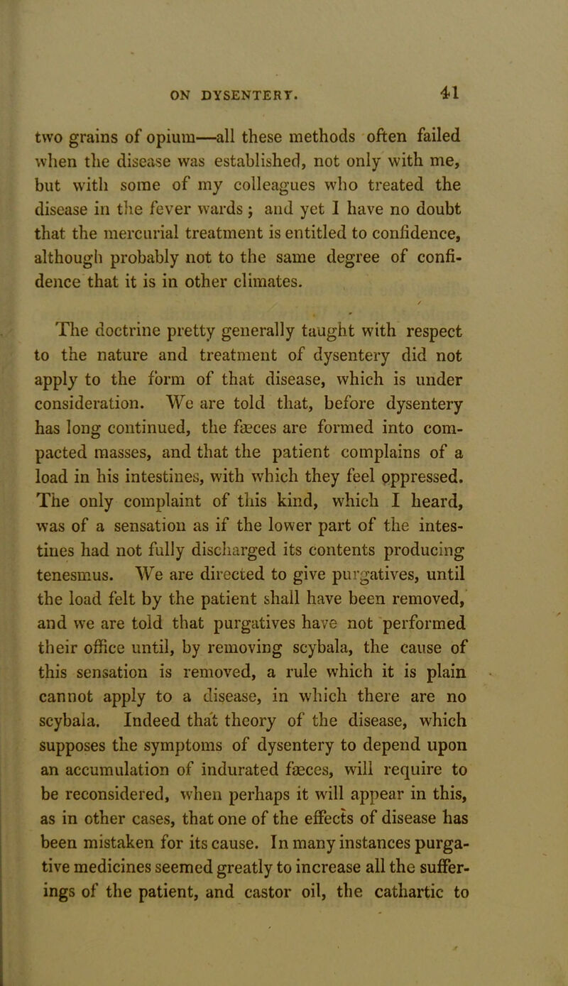 U two grains of opium—all these methods often failed when the disease was established, not only with me, but with some of my colleagues who treated the disease in the fever wards j and yet I have no doubt that the mercurial treatment is entitled to confidence, although probably not to the same degree of confi- dence that it is in other climates. The doctrine pretty generally taught with respect to the nature and treatment of dysentery did not apply to the form of that disease, which is under consideration. We are told that, before dysentery has long continued, the fasces are formed into com- pacted masses, and that the patient complains of a load in his intestines, with which they feel oppressed. The only complaint of this kind, which I heard, was of a sensation as if the lower part of the intes- tines had not fully discharged its contents producing tenesmus. We are directed to give purgatives, until the load felt by the patient shall have been removed, and we are told that purgatives have not performed their office until, by removing scybala, the cause of this sensation is removed, a rule which it is plain cannot apply to a disease, in which there are no scybala. Indeed that theory of the disease, which supposes the symptoms of dysentery to depend upon an accumulation of indurated faeces, will require to be reconsidered, when perhaps it will appear in this, as in other cases, that one of the effects of disease has been mistaken for its cause. In many instances purga- tive medicines seemed greatly to increase all the suffer- ings of the patient, and castor oil, the cathartic to