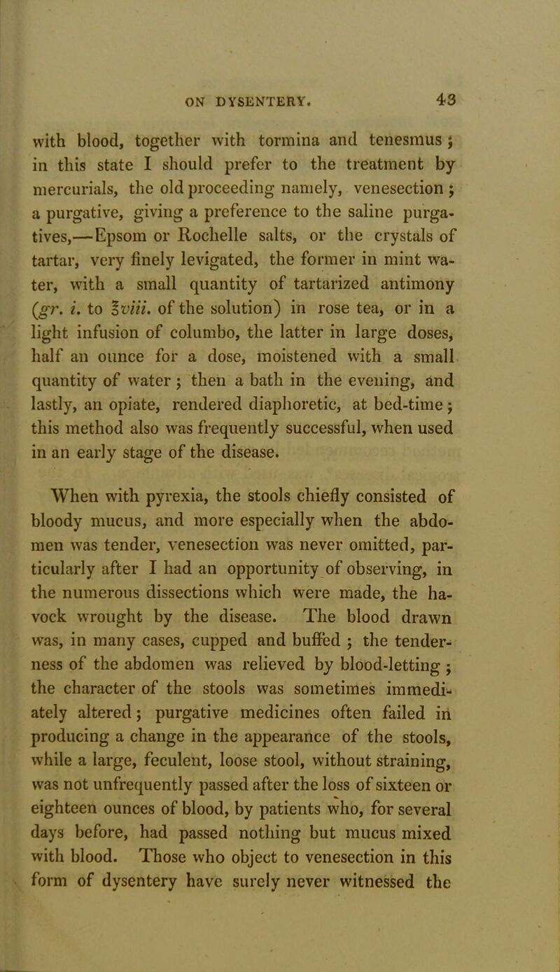 with blood, together with tormina and tenesmus $ in this state I should prefer to the treatment by mercurials, the old proceeding namely, venesection ; a purgative, giving a preference to the saline purga- tives,— Epsom or Rochelle salts, or the crystals of tartar, very finely levigated, the former in mint wa- ter, with a small quantity of tartarized antimony (gr. i. to oviii. of the solution) in rose tea, or in a light infusion of columbo, the latter in large doses, half an ounce for a dose, moistened with a small quantity of water ; then a bath in the evening, and / lastly, an opiate, rendered diaphoretic, at bed-time; this method also was frequently successful, when used in an early stage of the disease. When with pyrexia, the stools chiefly consisted of bloody mucus, and more especially when the abdo- men was tender, venesection was never omitted, par- ticularly after I had an opportunity of observing, in the numerous dissections which were made, the ha- vock wrought by the disease. The blood drawn was, in many cases, cupped and buffed ; the tender- ness of the abdomen was relieved by blood-letting; the character of the stools was sometimes immedi- ately altered; purgative medicines often failed in producing a change in the appearance of the stools, while a large, feculent, loose stool, without straining, was not unfrequently passed after the loss of sixteen or eighteen ounces of blood, by patients who, for several days before, had passed nothing but mucus mixed with blood. Those who object to venesection in this form of dysentery have surely never witnessed the