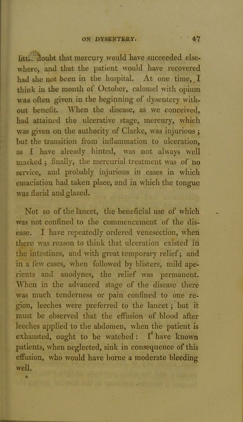 littL lloubt that mercury would have succeeded else- where, and that the patient would have recovered had she not been in the hospital. At one time,# I think in the month of October, calomel with opium was often given in the beginning of dysentery with- out benefit. When the disease, as we conceived, had attained the ulcerative stage, mercury, which was given on the authority of Clarke, was injurious ; but the transition from inflammation to ulceration, as I have already hinted, was not always well marked ; finally, the mercurial treatment was of no service, and probably injurious in cases in which emaciation had taken place, and in which the tongue was florid and glazed. Not so of the lancet, the beneficial use of which was not confined to the commencement of the dis- ease. I have repeatedly ordered venesection, when there was reason to think that ulceration existed in \ the intestines, and with great temporary relief; and in a few cases, when followed by blisters, mild ape- rients and anodynes, the relief was permanent. When in the advanced stage of the disease there was much tenderness or pain confined to one re- gion, leeches were preferred to the lancet; but it must be observed that the effusion of blood after leeches applied to the abdomen, when the patient is exhausted, ought to be watched : I* have known patients, when neglected, sink in consequence of this effusion, who would have borne a moderate bleeding well.