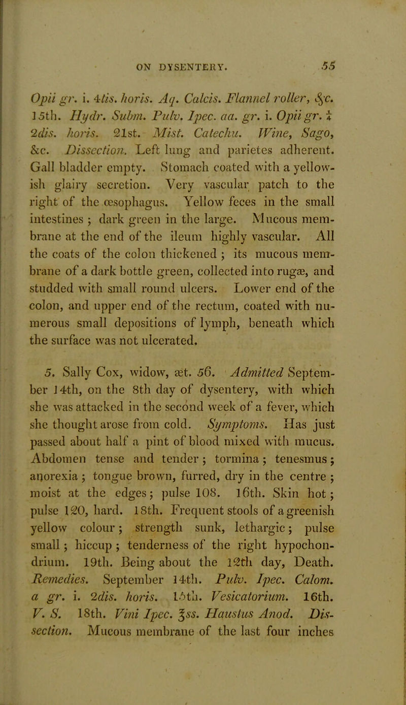 Opii gr. i. 4tis. horis. Aq. Calcis. Flannel roller, $qc. 15th. Hydr. Subm. Pulv. Ipec. act. gr. i. Opii gr. i 2dis. horis. 21st. Mist. Catechu. Wine, Sago, he. Dissection. Left lung and parietes adherent. Gall bladder empty. Stomach coated with a yellow- ish glairy secretion. Very vascular patch to the right of the oesophagus. Yellow feces in the small intestines ; dark green in the large. Mucous mem- brane at the end of the ileum highly vascular. All the coats of the colon thickened ; its mucous mem- brane of a dark bottle green, collected into ruga?, and studded with small round ulcers. Lower end of the colon, and upper end of the rectum, coated with nu- merous small depositions of lymph, beneath which the surface was not ulcerated. 5. Sally Cox, widow, a?t. 56. Admitted Septem- ber J4th, on the 8th day of dysentery, with which she was attacked in the second week of a fever, which / she thought arose from cold. Symptoms. Has just passed about half a pint of blood mixed with mucus. Abdomen tense and tender ; tormina; tenesmus; anorexia ; tongue brown, furred, dry in the centre ; moist at the edges; pulse 108. 16th. Skin hot; pulse 120, hard. 18th. Frequent stools of a greenish yellow colour; strength sunk, lethargic; pulse small ; hiccup ; tenderness of the right hypochon- drium. 19th. Being about the 12th day, Death. Remedies. September 14th. Pulv. Ipec. Calom. a gr. i. 2dis. horis. 15th. Vesicatorium. 16th. V. S. 18th. Vini Ipec. %ss. Haustus Anod. Dis- section. Mucous membrane of the last four inches /