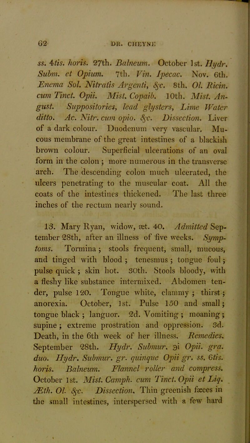 ss. 4tis. horis. 27th. Balneum. October 1st. Hydr. Subm. et Opium. 7th. Vin. Ipecac. Nov. 6th. Enema Sol. Nitratis Argenti, <fyc. 8th. 01. Ricin. cum Tinct. Opii. Mist. Copaib. 10th. Mist. Au- gust. Suppositories, lead glysters, Lime Water ditto. Ac. Nitr. cum opio. 8$c. Dissection. Liver of a dark colour. Duodenum very vascular. Mu- cous membrane of the great intestines of a blackish brown colour. Superficial ulcerations of an oval form in the colon ; more numerous in the transverse arch. The descending colon much ulcerated, the ulcers penetrating to the muscular coat. All the coats of the intestines thickened. The last three inches of the rectum nearly sound. 13. Mary Ryan, widow, set. 40. Admitted Sep- tember 28th, after an illness of five weeks. Symp- toms. Tormina; stools frequent, small, mucous, and tinged with blood ; tenesmus ; tongue foul; pulse quick ; skin hot. 30th. Stools bloody, with a fleshy like substance intermixed. Abdomen ten- der, pulse 120. Tongue white, clammy ; thirst; anorexia. October, 1st. Pulse 150 and small; tongue black ; languor. 2d. Vomiting ; moaning; supine ; extreme prostration and oppression. 3d. Death, in the 6th week of her illness. Remedies. September 28th. Hydr. Submur, si Opii. gra. duo. Ilydr. Submur. gr. quinque Opii gr. ss. 6tis. horis. Balneum. Flannel roller and compress. October 1st. Mist. Camph. cum Tinct. Opii et Liq. TEth. 01 §c. Dissection. Thin greenish faeces in the small intestines, interspersed with a few hard