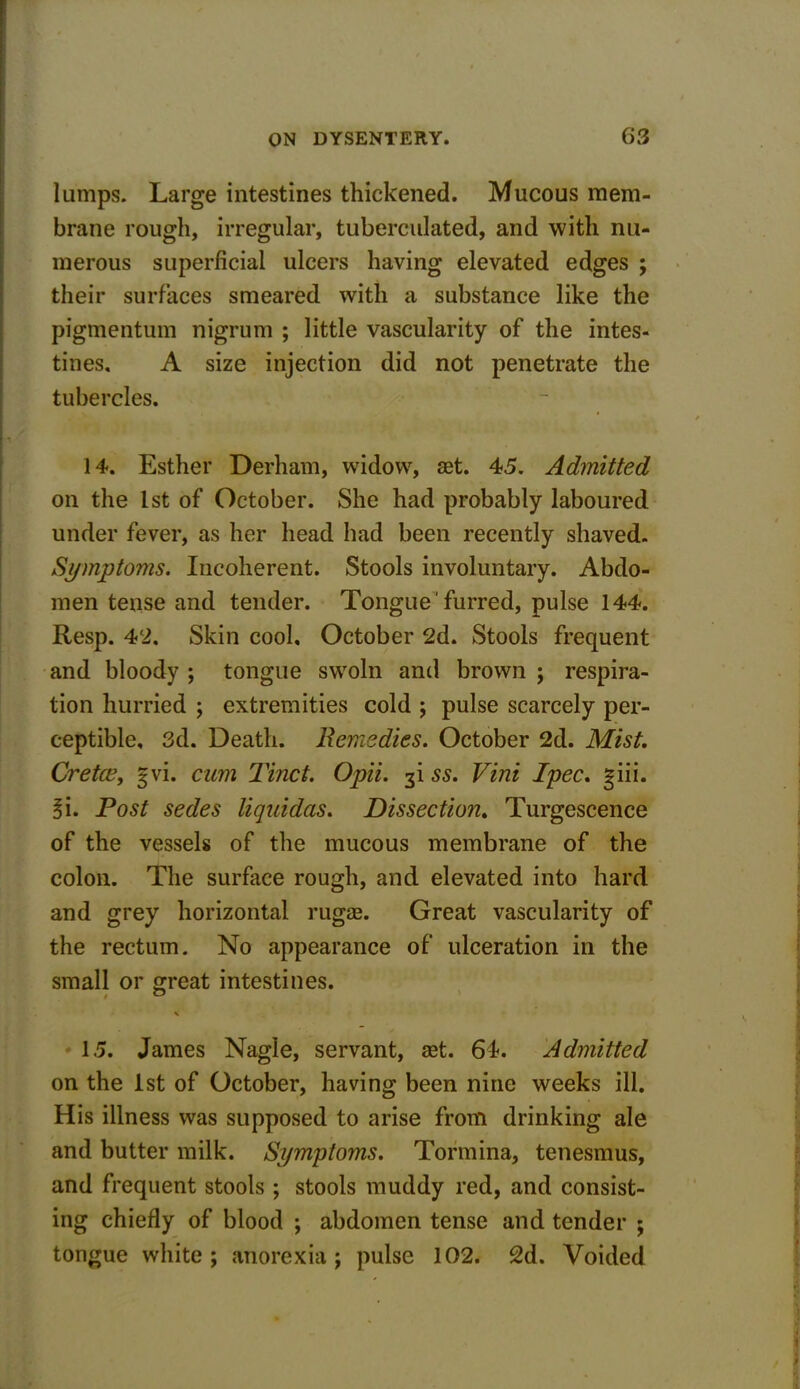 lumps. Large intestines thickened. Mucous mem- brane rough, irregular, tuberculated, and with nu- merous superficial ulcers having elevated edges ; their surfaces smeared with a substance like the pigmentum nigrum ; little vascularity of the intes- tines. A size injection did not penetrate the tubercles. 14. Esther Derham, widow, aet. 45. Admitted on the 1st of October. She had probably laboured under fever, as her head had been recently shaved. Symptoms. Incoherent. Stools involuntary. Abdo- men tense and tender. Tongue furred, pulse 144. Resp. 42. Skin cool. October 2d. Stools frequent and bloody ; tongue swoln and brown ; respira- tion hurried ; extremities cold ; pulse scarcely per- ceptible, 3d. Death, Remedies. October 2d. Mist, Cretce, gvi. cum Tinct. Opii. 3! ss. Vini Ipec. giii. 3i. Post sedes liquidas. Dissection. Turgescence of the vessels of the mucous membrane of the colon. The surface rough, and elevated into hard and grey horizontal rugae. Great vascularity of the rectum. No appearance of ulceration in the small or great intestines. \ 15. James Nagle, servant, aet. 64. Admitted on the 1st of October, having been nine weeks ill. His illness was supposed to arise from drinking ale and butter milk. Symptoms. Tormina, tenesmus, and frequent stools ; stools muddy red, and consist- ing chiefly of blood ; abdomen tense and tender ; tongue white ; anorexia; pulse 102. 2d. Voided