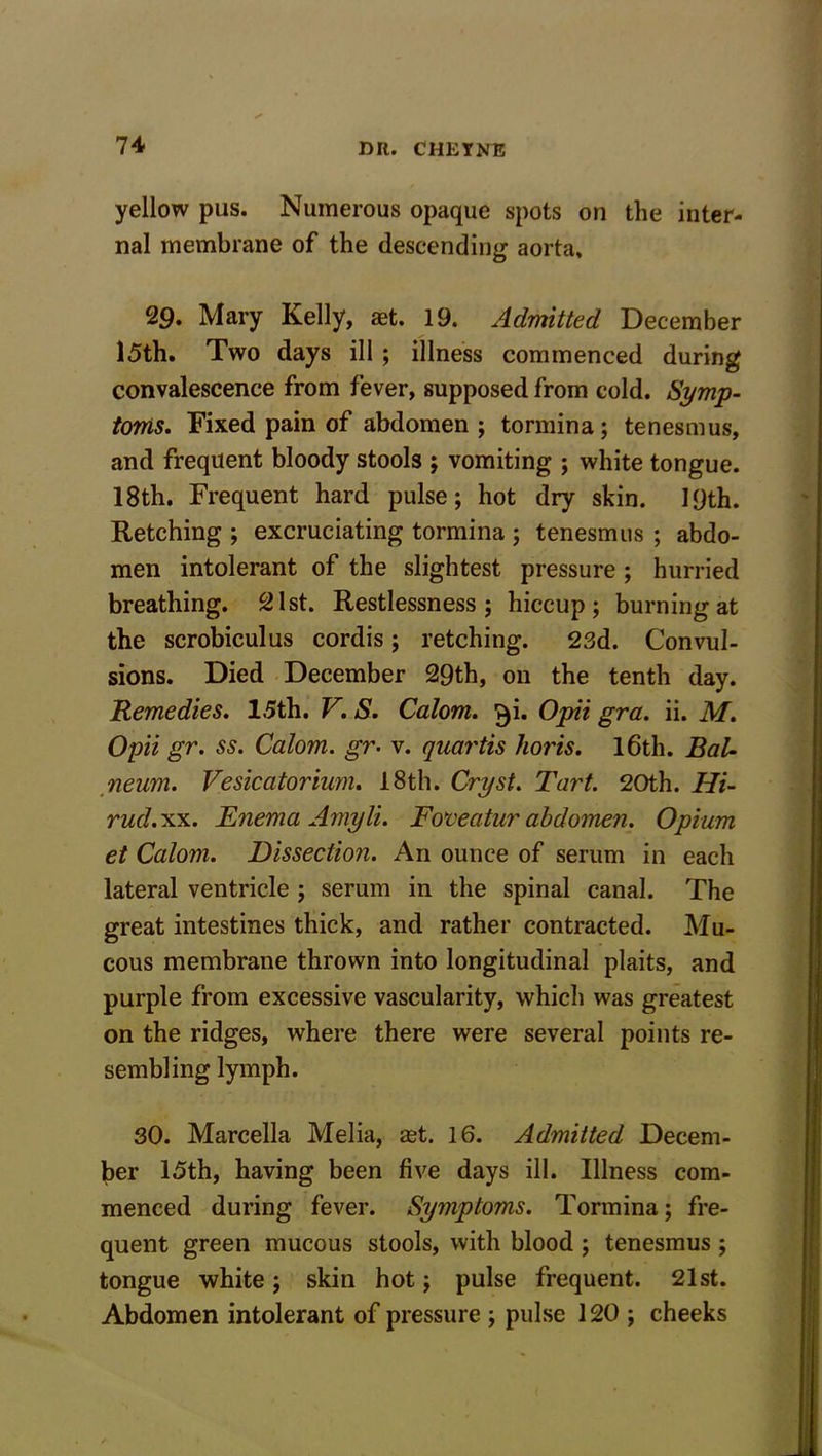 yellow pus. Numerous opaque spots on the inter- nal membrane of the descending aorta, 29. Mary Kelly, aet. 19. Admitted December 15th. Two days ill ; illness commenced during convalescence from fever, supposed from cold. Symp- toms. Fixed pain of abdomen ; tormina; tenesmus, and frequent bloody stools ; vomiting ; white tongue. 18th. Frequent hard pulse; hot dry skin. 19th. Retching ; excruciating tormina ; tenesmus ; abdo- men intolerant of the slightest pressure ; hurried breathing. 21st. Restlessness; hiccup; burning at the scrobiculus cordis; retching. 23d. Convul- sions. Died December 29th, on the tenth day. Remedies. 1.5th. V. S. Calom. $i. Opii gra. ii. M. Opii gr. ss. Calom. gr• v. quartis horis. 16th. Bal- neum. Vesicatorium. 18th. Cry si. Tart. 20th. Hi- rud.xx. Enema Amyli. Foveatur abdomen. Opium et Calom. Dissection. An ounce of serum in each lateral ventricle ; serum in the spinal canal. The great intestines thick, and rather contracted. Mu- cous membrane thrown into longitudinal plaits, and purple from excessive vascularity, which was greatest on the ridges, where there were several points re- sembling lymph. 30. Marcella Melia, ast. 16. Admitted Decem- ber 15th, having been five days ill. Illness com- menced during fever. Symptoms. Tormina; fre- quent green mucous stools, with blood ; tenesmus ; tongue white; skin hot; pulse frequent. 21st. Abdomen intolerant of pressure ; pulse 120 ; cheeks