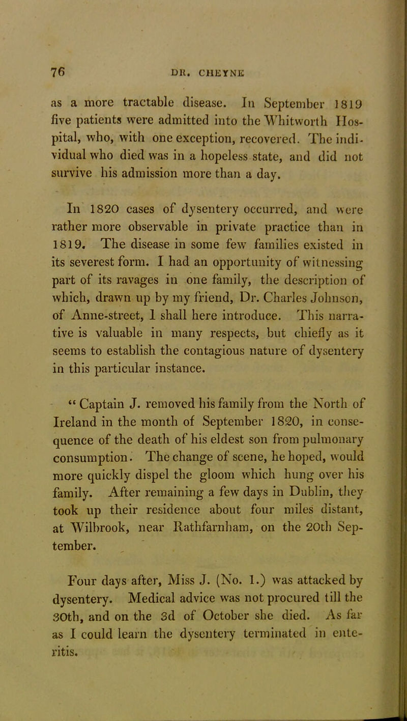 as a more tractable disease. In September 1819 five patients were admitted into the Whitworth Hos- pital, who, with one exception, recovered. The indi- vidual who died was in a hopeless state, and did not survive his admission more than a day. In 1820 cases of dysentery occurred, and were rather more observable in private practice than in 1819. The disease in some few families existed in its severest form. I had an opportunity of witnessing part of its ravages in one family, the description of which, drawn up by my friend, Dr. Charles Johnson, of Anne-street, 1 shall here introduce. This narra- tive is valuable in many respects, but chiefly as it seems to establish the contagious nature of dysentery in this particular instance. “ Captain J. removed his family from the North of Ireland in the month of September 1820, in conse- quence of the death of his eldest son from pulmonary consumption. The change of scene, he hoped, would more quickly dispel the gloom which hung over his family. After remaining a few days in Dublin, they took up their residence about four miles distant, at Wilbrook, near Rathfarnham, on the 20th Sep- tember. Four days after, Miss J. (No. 1.) was attacked by dysentery. Medical advice was not procured till the 30th, and on the 3d of October she died. As far as I could learn the dysentery terminated in ente- ritis.