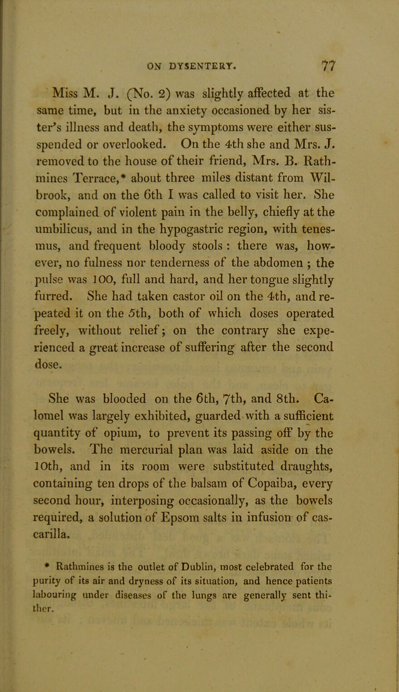 Miss M. J. (No. 2) was slightly affected at the same time, but in the anxiety occasioned by her sis- ter’s illness and death, the symptoms were either su- spended or overlooked. On the 4th she and Mrs. J. removed to the house of their friend, Mrs. B. Rath- mines Terrace,* about three miles distant from Wil- brook, and on the 6th I was called to visit her. She complained of violent pain in the belly, chiefly at the umbilicus, and in the hypogastric region, with tenes- mus, and frequent bloody stools : there was, how- ever, no fulness nor tenderness of the abdomen ; the pulse was 100, full and hard, and her tongue slightly furred. She had taken castor oil on the 4th, and re- peated it on the 5th, both of which doses operated freely, without relief; on the contrary she expe- rienced a great increase of suffering after the second dose. She was blooded on the 6th, 7th, and 8th. Ca- lomel was largely exhibited, guarded with a sufficient quantity of opium, to prevent its passing off by the bowels. The mercurial plan was laid aside on the 10th, and in its room were substituted draughts, containing ten drops of the balsam of Copaiba, every second hour, interposing occasionally, as the bowels required, a solution of Epsom salts in infusion of cas- carilla. * Rathmines is the outlet of Dublin, most celebrated for the purity of its air and dryness of its situation, and hence patients labouring under diseases of the lungs are generally sent thi- ther.