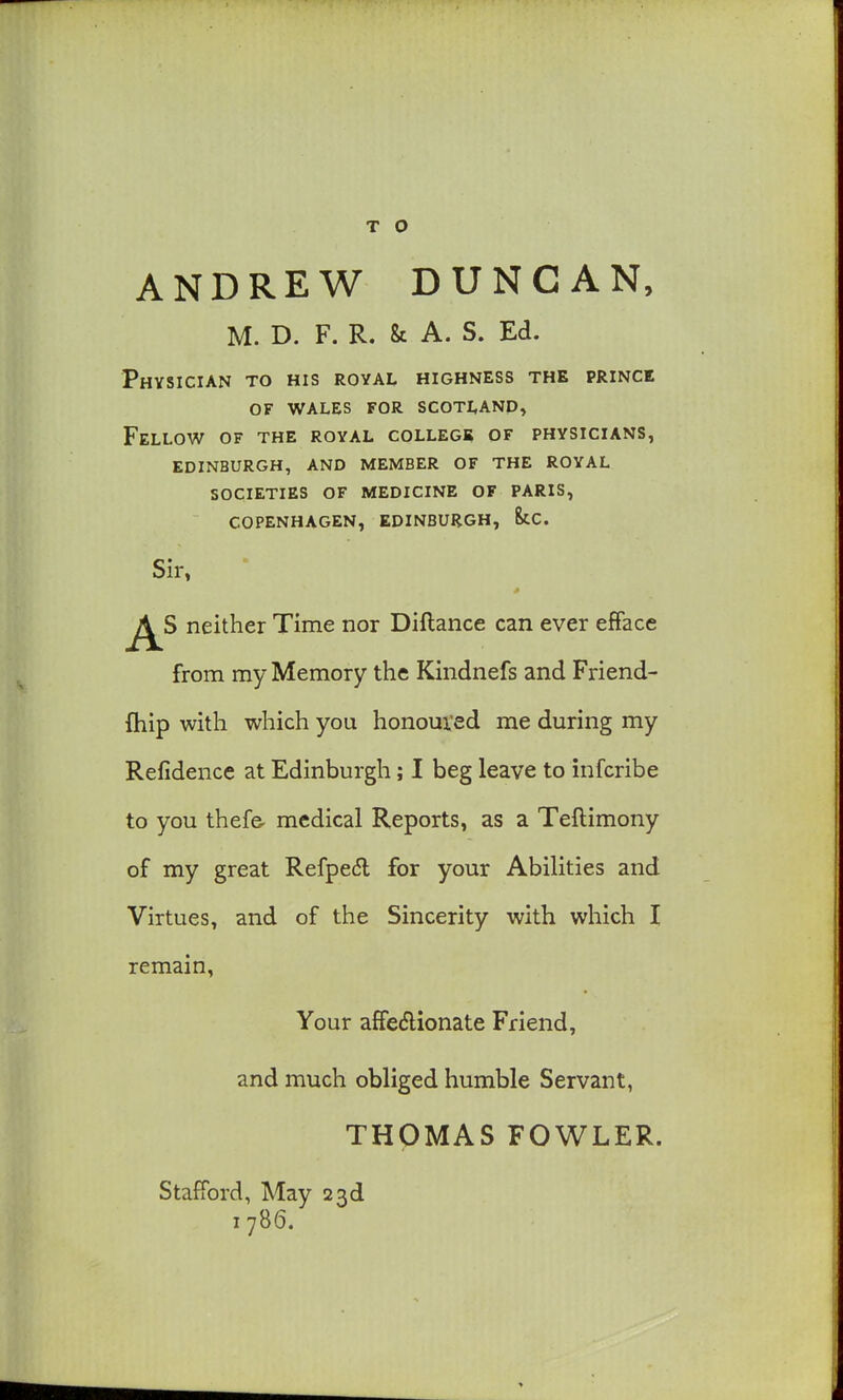 T O ANDREW DUNCAN, M. D. F. R. & A. S. Ed. Physician to his royal highness the prince of wales for scotland^ Fellow of the royal college of physicians, edinburgh, and member of the royal societies of medicine of paris, COPENHAGEN, EDINBURGH, kc. Sir, neither Time nor Diftance can ever efface from my Memory the Kindnefs and Friend- fhip with which you honoured me during my Refidence at Edinburgh; I beg leave to infcribe to you thef& medical Reports, as a Teftimony of my great Refpe(5l for your Abilities and Virtues, and of the Sincerity with which I remain, Your affedlionate Friend, and much obliged humble Servant, THOMAS FOWLER. Stafford, May 23d 1786.