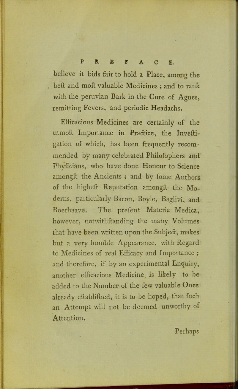 believe it bids fair to hold a Place, among the beft and moll valuable Medicines; and to rank with the Peruvian Bark in the Cure of Agues, remitting Fevers, and periodic Headachs. Efficacious Medicines are certainly of the utmoft Importance in Pradlice, the Invefti- gation of which, has been frequently recom- mended hy many celebrated Philofophers and Phyficians, who have done Honour to Science amongfl: the Ancients ; and by fome Authors of the higheft Reputation araongll the Mo- derns, particularly Bacon, Boyle, Baglivi, and Boerhaave. The prefent Materia Medica, however, notwithftanding the many Volumes that have been written upon the Subjedl, makes but a very humble Appearance, with Regard to Medicines of real Efficacy and Importance ; and therefore, if by an experimental Enquiry, another efficacious Medicine, is likely to be added to the Number of the few valuable Ones already eftablifhed, it is to be hoped, that fuch an Attempt will not be deemed unworthy of Attention. Perhaps