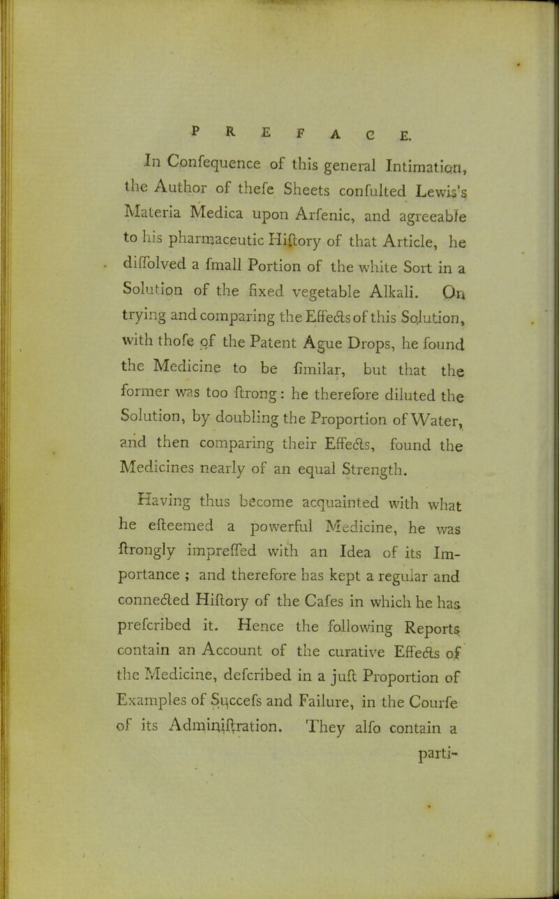 In Confequence of this general Intimaticm, the Author of thefe Sheets confulted Lewis's Materia Medica upon Arfenic, and agreeabfe to his pharmaceutic Hiftory of that Article, he dilTolved a fmall Portion of the white Sort in a Solution of the fixed vegetable Alkali. Qn trying and comparing the Effedls of this Sojution, with thofe of the Patent Ague Drops, he found the Medicine to be fimilar, but that the former was too ftrong: he therefore diluted the Solution, by doubling the Proportion of \yater, and then comparing their Effedls, found the Medicines nearly of an equal Strength. Having thus become acquainted with what he efteemed a powerfld Medicine, he was flrongly imprefiTed with an Idea of its Im- portance ; and therefore has kept a regular and connected Hiflory of the Cafes in which he has prefcribed it. Hence the following Reports contain an Account of the curative Effeds of the Medicine, defcribed in a jufl Proportion of Examples of Slqccefs and Failure, in the Courfe of its Admiqif>,ration. They alfo contain a parti-