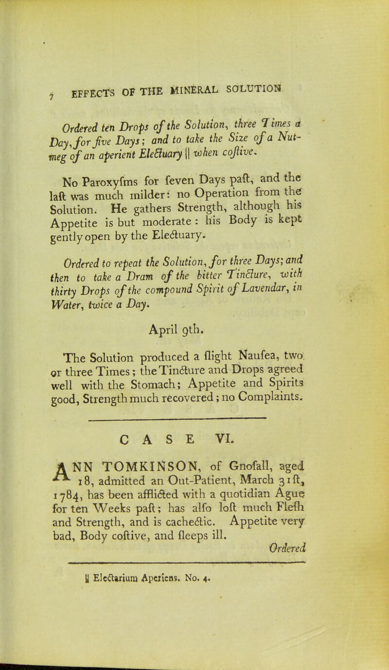 Ordered ten Drops of the Solution, three Times a Day Jor Jive Days; and to take the Size of a Nut- meg of an aperient EleBuary \\ when cojiive. No Paroxyfms for feven Days paft, and the laft v^-as much milder: no Operation from the Solution. He gathers Strength, although his Appetite is but moderate : his Body is kept gently open by the Eleduary. Ordered to repeat the Solution, for three Days; and then to take a Dram of the hitter Tinjure, with thirty Drops of the compound Spirit of Lavendar^ in Water, twice a Day. April gth. The Solution produced a flight Naufea, two, or three Times; theTindlure and Drops agreed well with the Stomach; Appetite and Spirits good, Strength much recovered; no Complaints. CASE VI. A NN TOMKINSON, of Gnofall, aged ^18, admitted an Out-Patient, March 31ft, 1784, has been affli<fted with a quotidian Ague for ten Weeks paft; has alfo loft much Flefli and Strength, and is cache6lic. Appetite very- bad, Body coftive, and fleeps ill. Ordered y Elc<n:ariura Apczicns. No. 4*