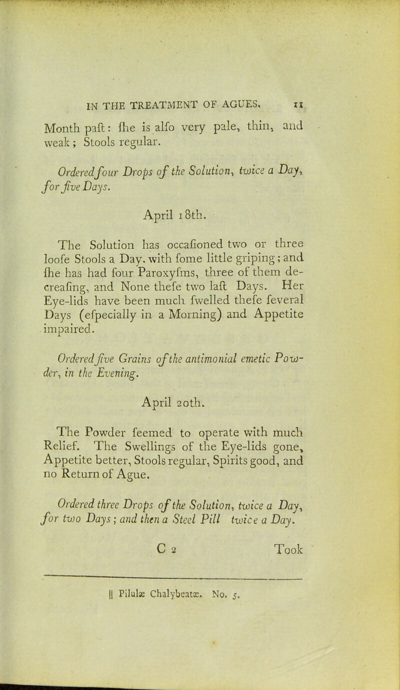 Month paft: flie is alfo very pale, thin, and weak; Stools regular. Ordered four Drops of the Solution, twice a Day, forfve Days. April 18th. The Solution has occafioned two or three loofe Stools a Day. with fome little griping; and fhe has had four Paroxyfms, three of them de- creafing, and None thefe two laft Days. Her Eye-lids have been mucli fwelled thefe feveral Days (efpecially in a Morning) and Appetite impaired. OrderedJive Grains of the antimonial emetic Pow- der, in the Evening. April 20th. The Powder feemed to operate Vv'ith much Relief. The Swellings of the Eye-lids gone» Appetite better, Stools regular. Spirits good, and no Return of Ague. Ordered three Drops of the Solution, twice a Day, for two Days ; and then a Steel Pill twice a Day. C 2 Took