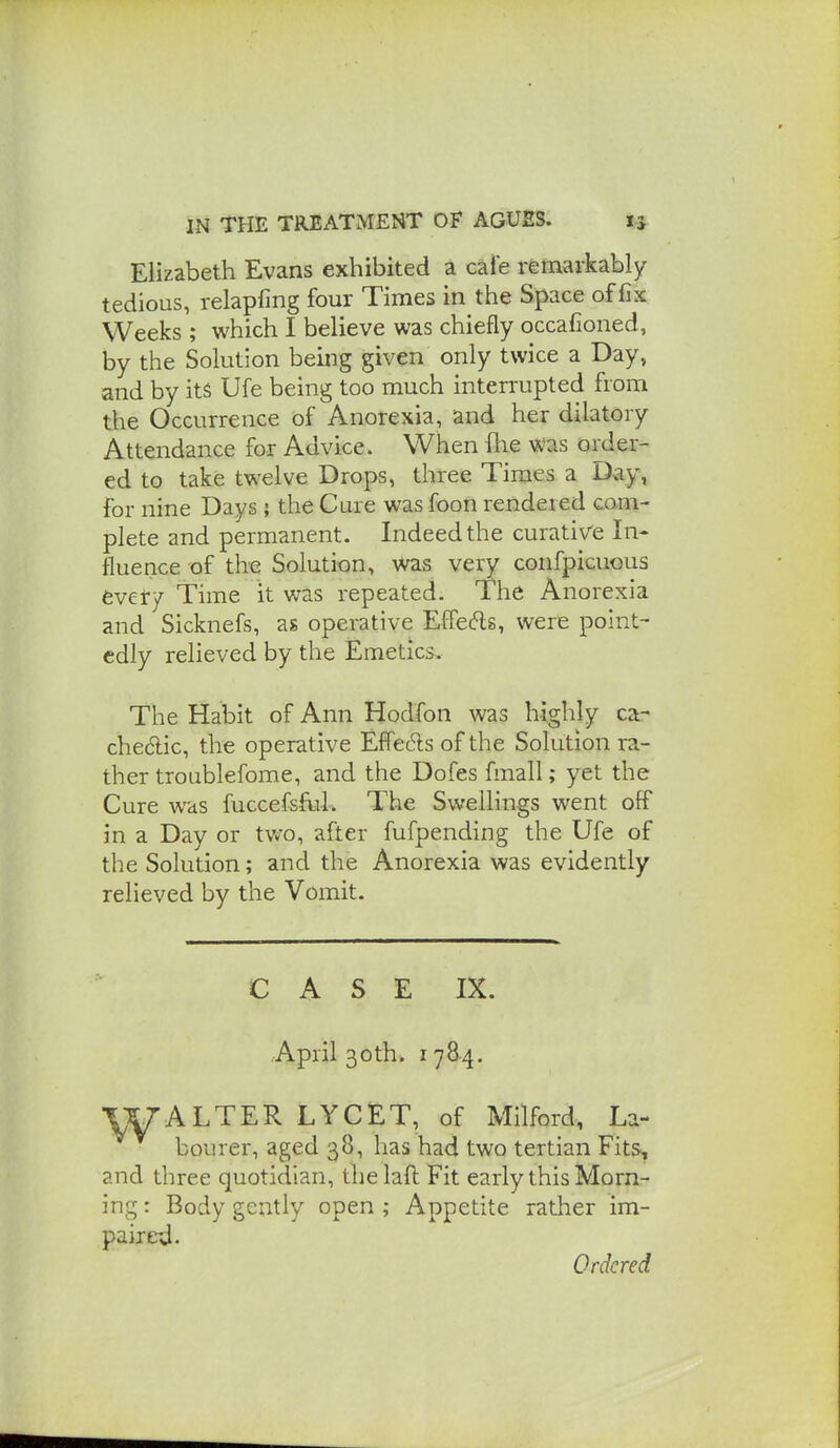 Elizabeth Evans exhibited a cale remarkably tedious, relapfmg four Times in the Space of fix Weeks ; which I believe was chiefly occafioned, by the Solution being given only twice a Day, and by its Ufe being too much interrupted from the Occurrence of Anorexia, and her dilatory Attendance for Advice. When flie was order- ed to take twelve Drops, three Times a Dxiy, for nine Days j the Cure was foon rendered com- plete and permanent. Indeed the curative In- fluence of the Solution, was very confpiciious every Time it was repeated. The Anorexia and Sicknefs, as operative EfFecfls, were point- edly relieved by the Emetics. The Habit of Ann Hodfon was highly ca- chedic, the operative EfFeds of the Solution ra- ther troublefome, and the Dofes fmall; yet the Cure was fuccefsfLiL The Swellings went off in a Day or two, after fufpending the Ufe of the Solution; and the Anorexia was evidently relieved by the Vomit. CASE IX. April 30th. 1784. ALTER LYCET, of Milford, La- bourer, aged 38, has had two tertian Fits, and three quotidian, thelaftFit early this Morn- ing : Body gently open ; Appetite rather im- paired. Ordered