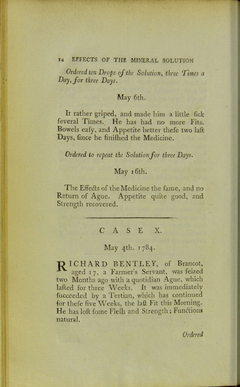 Ordered ten Drops of the Solution, three Times a Bay^ for three Days. May 6th. It rather griped, and made him a little fick feveral Times. He has had no more Fits. Bowels eafy, and Appetite better thefe two laft Days, lince he finifhed the Medicine. Ordered to repeat the Solution for three Days. May 16th. The EfFedls of the Medicine the fame, and no Return of Ague. Appetite quite good, and Strength recovered. CASE X. May 4th. I 784. T> ICHARD BENTLEY, of Brancot, aged 17, a Farmer's Servant, was feized two Months ago with a quotidian Ague, which lafted for three Weeks. It was immediately fucceeded by a Tertian, which has continued for thefe five Weeks, the laft Fit this Morning. He has loft fome Flefli and Strength; Fundions natural.