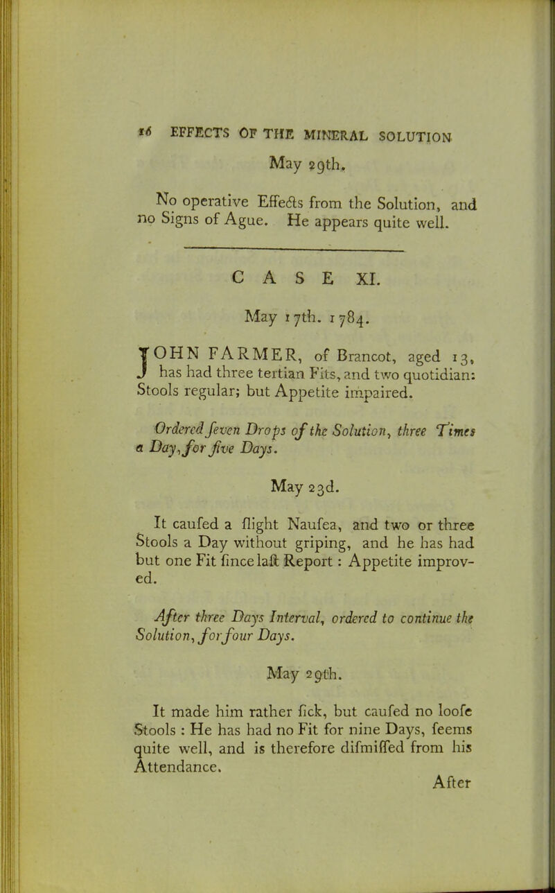 May 29th. No operative Effedls from the Solution, and no Signs of Ague. He appears quite well. CASE XI. May 17th. 1784. TOHN FARMER, of Brancot, aged 13, J has had three tertian Fits, and two quotidian: Stools regular; but Appetite impaired. Ordered fevcn Drops of the Solution, three times a Day, for five Days. May 23d. It caufed a flight Naufea, and two or three Stools a Day without griping, and he has had but one Fit fmce laft Report: Appetite improv- ed. After three Days Interval^ ordered to continue the Solution, for four Days. May 29th. It made him rather fick, but caufed no loofe Stools : He has had no Fit for nine Days, feems quite well, and is therefore difmiffed from his Attendance. After