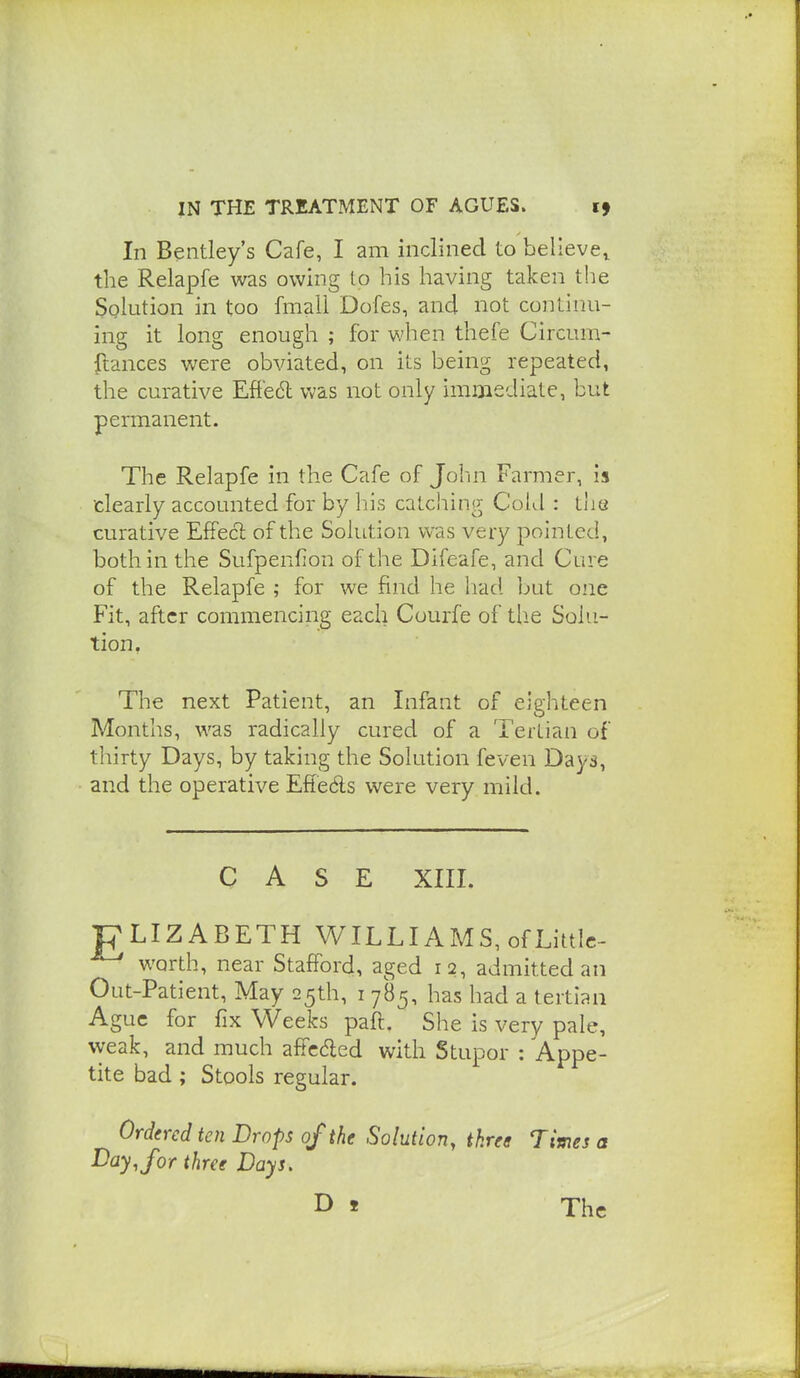 In Bentley's Cafe, I am inclined to believe^ the Relapfe was owing to his having taken the Solution in too fmaii Dofes, and not continu- ing it long enough ; for when thefe Circum- ftances were obviated, on its being repeated, the curative Effect was not only immediate, but permanent. The Relapfe in the Cafe of John Farmer, is clearly accounted for by his catcliing Cold : tiie curative EfFecl of the Solution was very pointed, both in the Sufpenfion of the Difeafe, and Cure of the Relapfe ; for we find he had but one Fit, after commencing each Courfe of tlie Solu- tion. The next Patient, an Infant of eighteen Months, was radically cured of a Tertian of thirty Days, by taking the Solution feven Days, and the operative Efieds were very mild. CASE XIII. ■pLIZABETH WILLIAMS, ofLittlc- ^ worth, near Stafford, aged 12, admitted an Out-Patient, May 25th, i 785, has had a tertian Ague for fix Weeks paft. She is very pale, weak, and much afFcded with Stupor : Appe- tite bad; Stools regular. Ordered ten Drops of the Solution, three Times a ^ay.for three Days. The