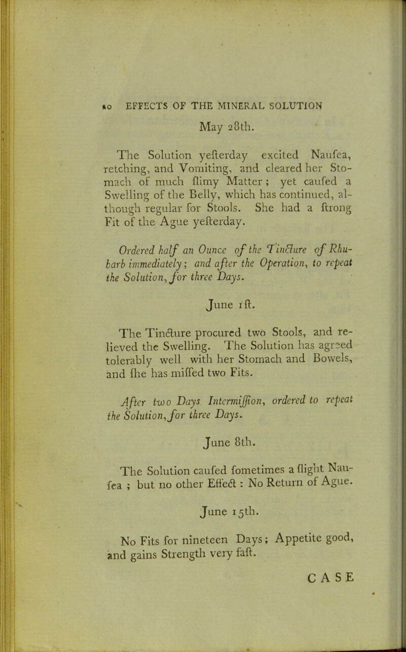 May 28Lh. The Solution yeflerday excited Naufea, retching, and Vomiting, and cleared her Sto- mach of much flimy Matter; yet caufed a Swelling of the Belly, which has continued, al- though regular for Stools. She had a ftrong Fit of the Ague yefterday. Ordered half an Ounce of the T^inBure of Rhu- barb immediately; and after the Operation, to repeat the Solution, for three Days. June ifl. The Tin6lure procured two Stools, and re- lieved the Swelling. The Solution has agreed tolerably well with her Stomach and Bowels, and fhe has miffed two Fits. After two Days Intcrmijfion, ordered to repeat the Solution, for three Days. June 8th. The Solution caufed fometimes a flight Nau- fea ; but no other Eftea : No Return of Ague. June 15th. No Fits for nineteen Days; Appetite good, and gains Strength very faft. CASE