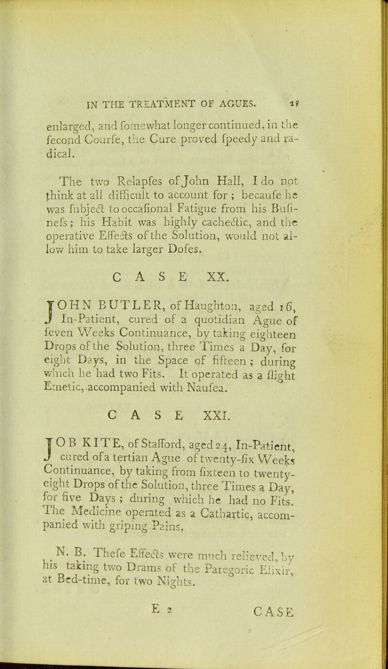 enlarged, and fomewhat longer continued, in the fecond Courfe, the Cure proved fpeedy and ra- dical. The two Relapfes of John Hall, I do not think at all difHcuIt to account for ; becaufe he was fubjec^ tooccafional Fatigue froni his Bufi- nefs; his Habit was highly cachectic, and the operative Effedls of the Solution, would not al- loy/ him to take larger Dofes. C A S E XX. TOHN BUTLER, of Haughton, aged i6, J In-Patient, cured of a quotidian Ague of feven Weeks Continuance, by taking eighteen Drops of the Solution, three Times a Day, for eight Days, in the Space of fifteen ; during which he had two Fits. It operated as a flight Emetic,.accompanied with Naufea. CASE XXI. JOB KITE, of Stafford, aged 24, In-Patient, J cured of a tertian Agne of twenty-fix Weeks Continuance, by taking from fixteen to twenty- eight Drops of the Solution, three Times a Day, for five Days; during which he had no Fits.' The Medicine operated as a Cathartic, accom- panied with griping Pains. N. Thefe EffeS:s were much relieved, by his taking two Drams of the Paregoric Eiixir, at Bed-time, for two Nights. CASE