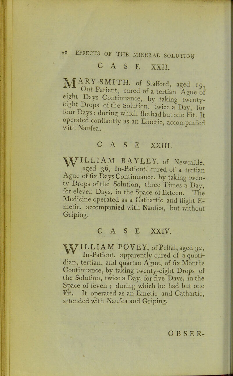 CASE XXII. |^.|A.RY SMITH, of Stafford, aged ig, u;'at-i atient, cured of a tertian Ague of eight Days Continuance, by taking twenty- eight Drops of the Solution, twice a Day, for four Days; during which fhehadbutone Fit. It operated conftantly as an Emetic, accompanied with Naufea. CASE XXIII. ^ILLIAM BAYEEY, of Newcafdc, aged 36, In-Paticnt, cured of a tertian Ague of fix Days Continuance, by taking twen- ty Drops of the Solution, three Times a Day, for eleven Days, in the Space of fixteen. The Medicine operated as a Cathartic and flight E- metic, accompanied with Naufea, but without Griping. CASE XXIV. ^yW^ILLIAM POVEY, of Pelfal, aged 32, In-Patient, apparently cured of a quoti- dian, tertian, and quartan Ague, of fix Months Continuance, by taking twenty-eight Drops of the Solution, twice a Day, for five Days, in the Space of feven ; during which he had but one Fit. It operated as an Emetic and Cathartic, attended with Naufea aud Griping.