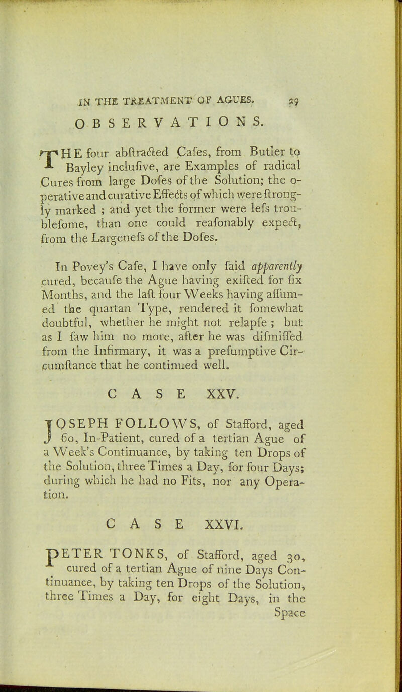OBSERVATIONS. THE four abflraded Cafes, from Butler to Bayley inclufive, are Examples of radical Cures from large Dofes of the Solution; the o- perative and curative EfPedls of wliich were ftrong- ly marked ; and yet the former were lefs trou- blefome, than one could reafonably expe(5l, from the Largenefs of the Dofes. In Povey s Cafe, I have only faid apparently cured, becavife the Ague having exifted for fix Months, and the laft four Weeks having alTum- ed the quartan Type, rendered it fomewhat doubtful, whether he might not relapfe ; but as I faw him no more, after he was difmifled from the Infirmary, it was a prefumptive Cir- icumftance that he continued well. CASE XXV. JOSEPH FOLLOWS, of Stafford, aged J 60, In-Patient, cured of a tertian Ague of a Week's Continuance, by taking ten Drops of the Solution, three Times a Day, for four Days; during which he had no Fits, nor any Opera- tion. CASE XXVI. pETER TONKS, of Stafford, aged 30, cured of a tertian Ague of nine Days Con- tinuance, by taking ten Drops of the Solution, three Times a Day, for eight Days, in the Space