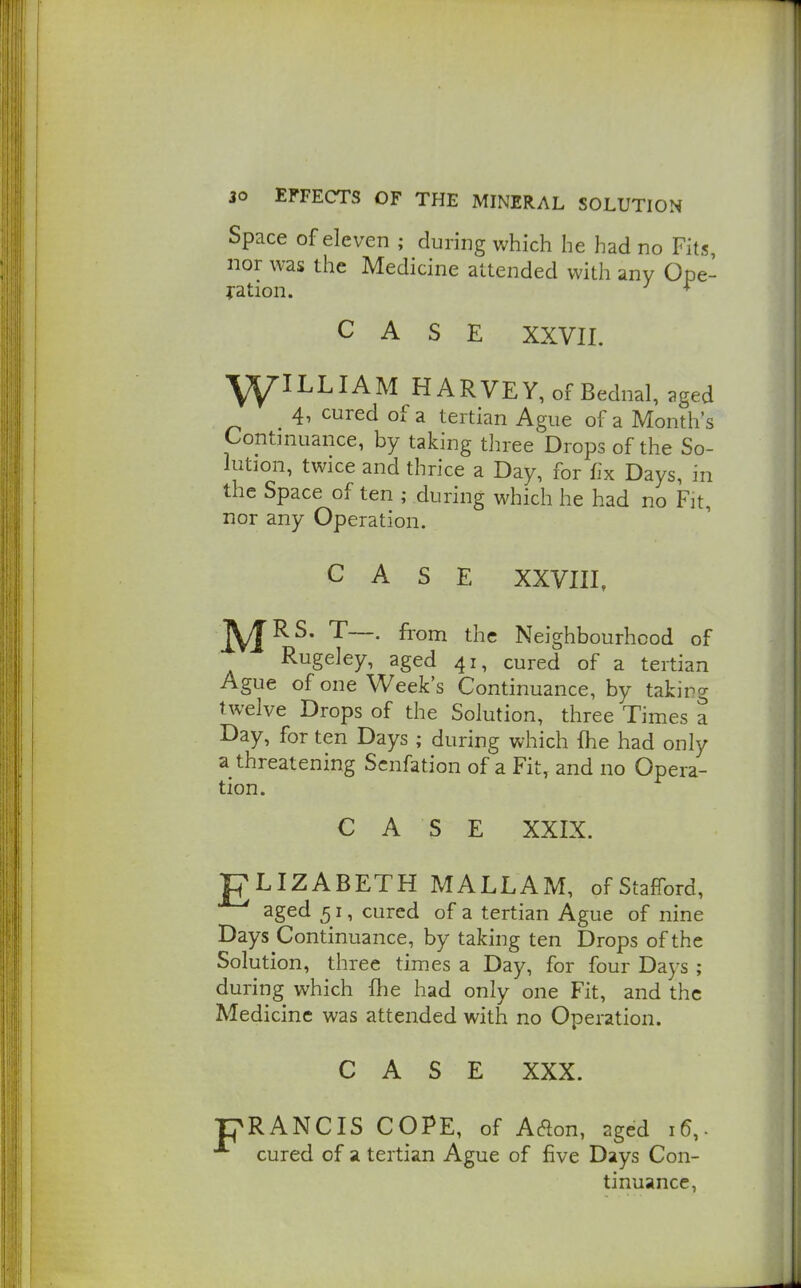 Space of eleven ; during which he had no Fits, nor was the Medicine attended with any Ope- ration. * CASE XXVII. l^ILLIAM HARVEY, of Bednal, pged 4, cured of a tertian Ague of a Month's Continuance, by taking three Drops of the So- lution, twice and thrice a Day, for fix Days, in the Space of ten ; during which he had no Fit, nor any Operation. CASE XXVIII, j^RS. T—. from the Neighbourhood of Rugeley, aged 41, cured of a tertian Ague of one Week's Continuance, by taking twelve Drops of the Solution, three Times a Day, for ten Days ; during which fhe had only a threatening Scnfation of a Fit, and no Opera- tion. CASE XXIX. ELIZABETH MALLAM, of Stafford, aged 51, cured of a tertian Ague of nine Days Continuance, by taking ten Drops of the Solution, three times a Day, for four Days ; during which fhe had only one Fit, and the Medicine was attended with no Operation. CASE XXX. RANCIS COPE, of Aaon, aged 16,. cured of a tertian Ague of five Days Con- tinuance,