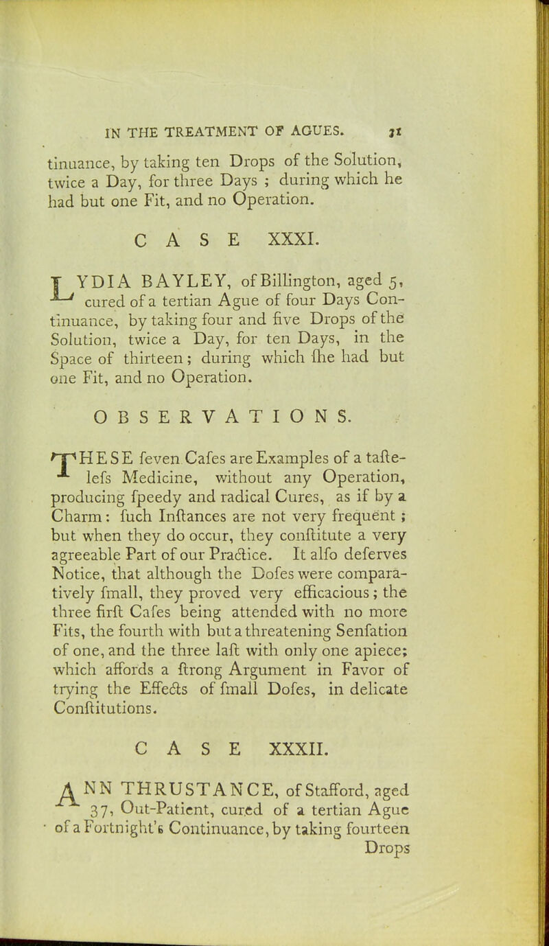 tinaaiice, by taking ten Drops of the Solution, twice a Day, for three Days ; during which he had but one Fit, and no Operation. CASE XXXI. T YDIA BAYLEY, of Billington, aged 5, cured of a tertian Ague of four Days Con- tinuance, by taking four and five Drops of the Solution, twice a Day, for ten Days, in the Space of thirteen; during which fhe had but one Fit, and no Operation. OBSERVATIONS. 'T^HESE feven Cafes are Examples of a tafte- lefs Medicine, without any Operation, producing fpeedy and radical Cures, as if by a. Charm: fuch Inftances are not very frequent; but when they do occur, they conftitute a very agreeable Part of our PraAice. It alfo deferves Notice, that although the Dofeswere compara- tively fmall, they proved very efficacious ; the three firft Cafes being attended with no more Fits, the fourth with but a threatening Senfation of one, and the three laft with only one apiece; which affords a ftrong Argument in Favor of trying the Effedls of fmall Dofes, in delicate Conftitutions. CASE XXXII. A NN THRUSTANCE, of Stafford, aged 37, Out-Paticnt, cur.ed of a tertian Ague • of a Fortnight's Continuance, by taking fourteen Drops