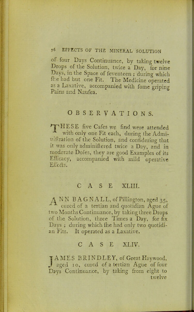of- four Days Continuance, by taking twelve Drops of tlie Solution, twice a Day, fornine Days, in the Space of feventeen ; during which fhe had but one Fit. The Medicine operated as a Laxative, accompanied with fomc griping Pains and Naufea. OBSERVATIONS. 'TPHESE five Cafes v/e find were attended with only one Fit each, during the Admi- uillration of the Solution, and confidering that it was only adminiftered twice a Day, and in moderate Doles, they are good Examples of its Efficacy, accompanied with mild operative Effedts. CASE XLIII. ANN B A G N A L L, of Pillington, aged 35, cured of a tertian and quotidian Ague of two Months Continuance, by taking three Drops of the Solution, three Times a Day, for fix Days ; during which Ihe had only two quotidi- an Fits. It operated as a Laxative. CASE XLIV. TAMES B RIN D L E Y, of Great Haywood, J aged 10, cured of a tertian Ague of four Days Continuance, by taking from eight to twelve