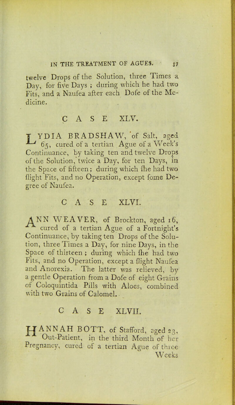 twelve Drops of the Solution, three Times a Day, for five Days ; during which he had two Fits, and a Naufea after each Dofe of the Me- dicine. CASE XLV. T YDIA BRADSHAW, of Salt, aged 65, cured of a tertian Ague of a Week's Continuance, by taking ten and twelve Drops of the Solution,'twice a Day, for ten Days, in the Space of fifteen; during which (lie had two flight Fits, and no Operation, except fome De- gree of Naufea. CASE XLVI. A NN WEAVER, of Brockton, aged 16, cured of a tertian Ague of a Fortnight's Continuance, by taking ten Drops of the Solu- tion, three Times a Day, for nine Days, in the Space of thirteen ; during which fhe had two Fits, and no Operation, except a flight Naufea and Anorexia. The latter was relieved, by a gentle Operation from a Dofe of eight Grains of Coloquintida Pills with Aloes, combined with two Grains of Calomel. ■ CASE XLVII. TTANNAH BOTT, of Stafford, aged 23, Out-Patient, in the third Month of her Pregnancy, cured of a tertian Ague of three Weeks