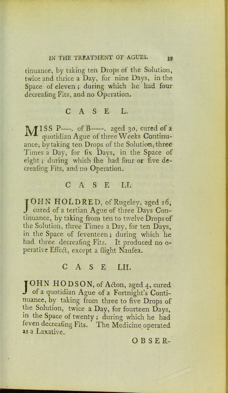 tinuance, by taking ten Drops of the Solution, twice and thrice a Day, for nine Days, in the Space of eleven ; during which he had four decreafing Fits, and no Operation. CASE L. ■[lyTlSS P—. of B . aged 30, cured of i quotidian Ague of three Weeks Continu- ance, by taking ten Drops of the Solution, three Times a Day^ for fix Days, in the Space of eight; during which (he had four or 5fi.ve dc- treafing Fits, and no Operation. CASE LI. JOHN HOLDRED, of Rugeley, aged 26, J cured of a tertian Ague of three Days Con- tinuance, by taking from ten to tv/elve Drops of the Solution, three Times a Day, for ten Days, in the Space of feventeen; during which he had three decreafing Fits. It produced no o- perativc EfFe<5l, except a flight Naufea. CASE LII. TOHN HODSON,ofAdon, aged 4, cured J of a quotidian Ague of a Fortnight's Conti- nuance, by taking from three to five Drops of the Solution, twice a Day, for fourteen Days, m the Space of twenty ; during which he had feven decreafing Fits. The Medicine operated as a Laxative. O B SER-