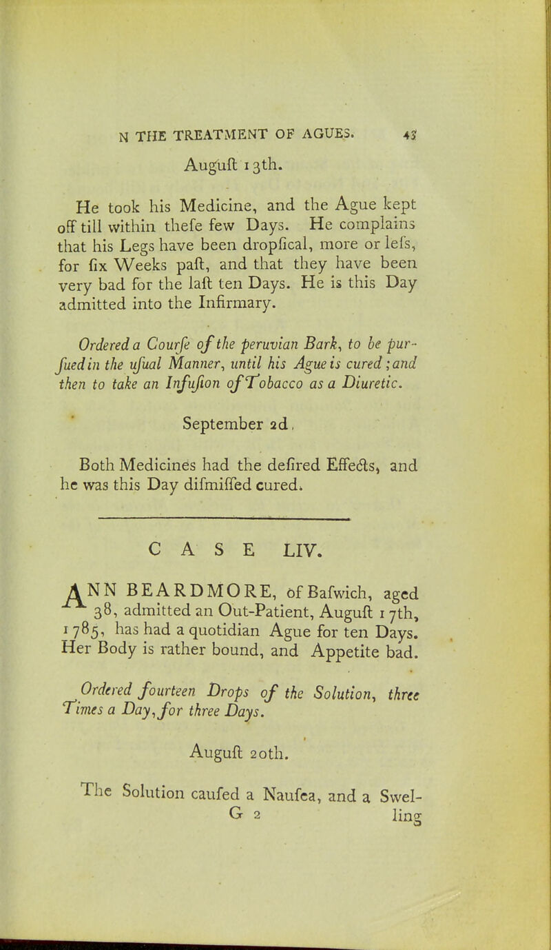 Auguft 13th. He took his Medicine, and the Ague kept off till within thefe few Days. He complains that his Legs have been dropfical, more or lefs, for fix Weeks paft, and that they have been very bad for the laft ten Days. He is this Day admitted into the Infirmary. Ordered a Courfe of the peruvian Bark, to be pur- fuedin the ujual Manner, until his Ague is cured; and then to take an Infufion of Tobacco as a Diuretic. September 2d, Both Medicines had the defired EfFeds, and he was this Day difmiffed cured* CASE LIV. A NN BEARDMORE, 6fBafwich, aged 38, admitted an Out-Patient, Auguft i 7th, I 785, has had a quotidian Ague for ten Days. Her Body is rather bound, and Appetite bad. Ordered fourteen Drops of the Solution, three Times a Day, for three Days. Augufl; 2oth. The Solution caufed a Naufca, and a Svvel- G 2 ling