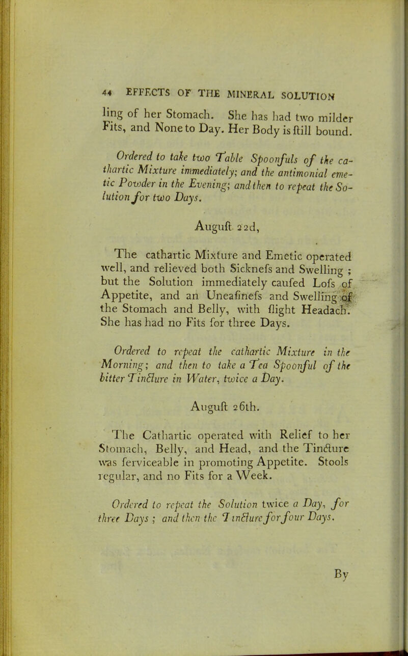 ling of her Stomach. She has had two milder Fits, and None to Day. Her Body isftill bound. Ordered to tah two Table Spoonfuls of the ca- thartic Mixture immediately; and the antimonial eme- tic Powder in the Evening; and then to repeat the So- lution for two Days. Auguft 22d, The cathartic Mixture and Emetic operated well, and relieved both Sicknefs and Swelling ; but the Solution immediately caufed Lofs of Appetite, and an Uneafinefs and Swelling lif^ the Stomach and Belly, with flight HeadacB. She has had no Fits for three Days. Ordered to repeat the cathartic Mixture in the Morning; and then to take a Tea Spoonful of the bitter TinElure in Water^ twice a Day. Auguft 2 6lh. The Catliartic operated with Relief to her Stomach, Belly, and Head, and the Tindurc was ferviceable in promoting Appetite. Stools regular, and no Fits for a Week. Ordered to repeat the Solution twice a Day, for three Days ; and then the 1 inEiurc for four Days. By