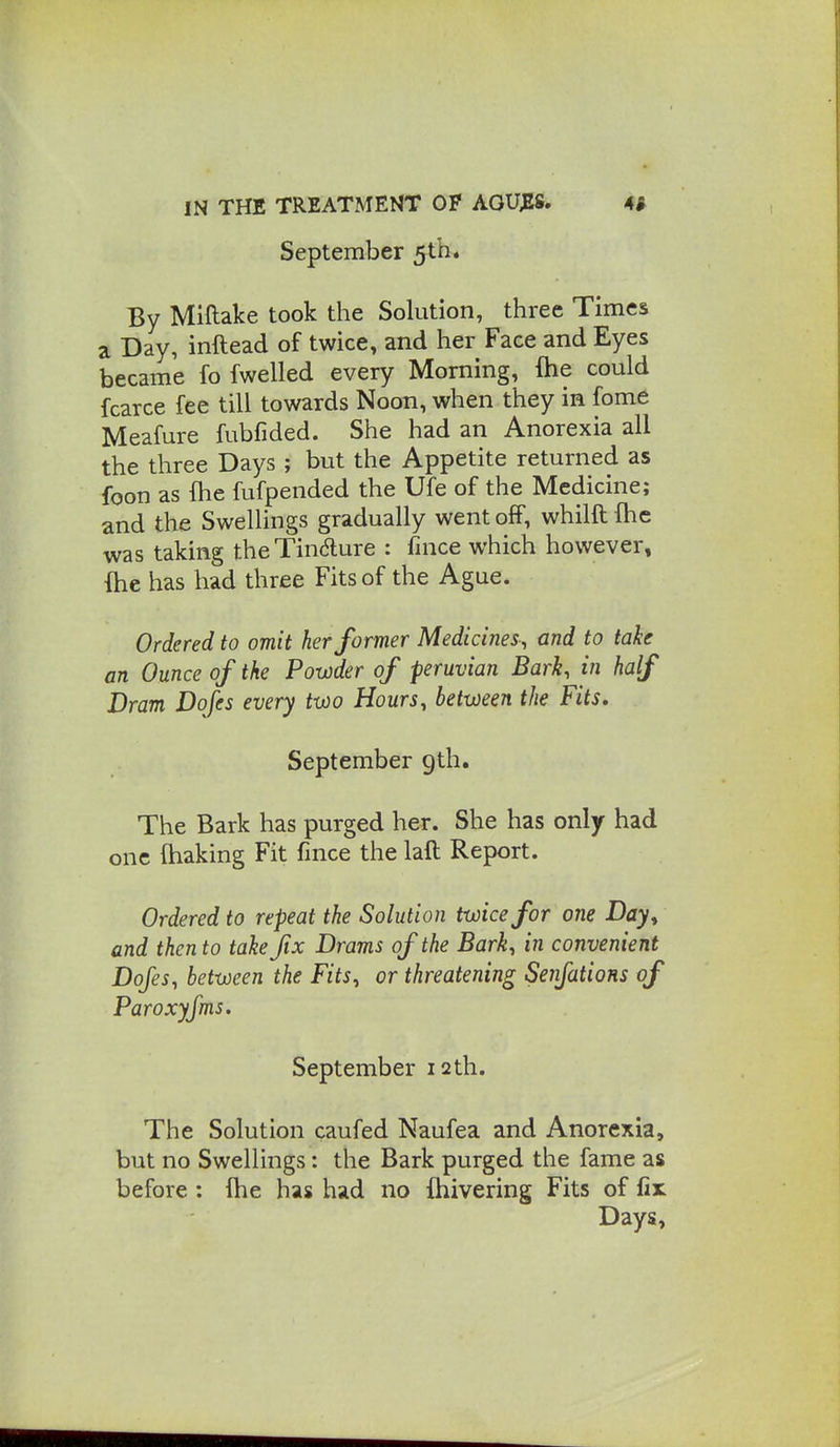 September 5th* By Miftake took the Solution, three Times a Day, inftead of twice, and her Face and Eyes became fo fwelled every Morning, fhe could fcarce fee till towards Noon, when they in fome Meafure fubfided. She had an Anorexia all the three Days ; but the Appetite returned as foon as fhe fufpended the Ufe of the Medicine; and the Swellings gradually went off, whilft Ihe was taking theTindlure : fince which however, {he has had three Fits of the Ague. Ordered to omit her former Medicines, and to take an Ounce of the Powder of peruvian Bark, in half Dram Dofes every two Hours, between the Fits, September 9th. The Bark has purged her. She has only had one lhaking Fit fmce the laft Report. Ordered to repeat the Solution twice for one Bay^ and then to take fix Drams of the Bark, in convenient Dofes, between the Fits, or threatening Senfations of Paroxyfms. September 12th. The Solution caufed Naufea and Anorexia, but no Swellings: the Bark purged the fame as before : fhe has had no fhivering Fits of fir Days,