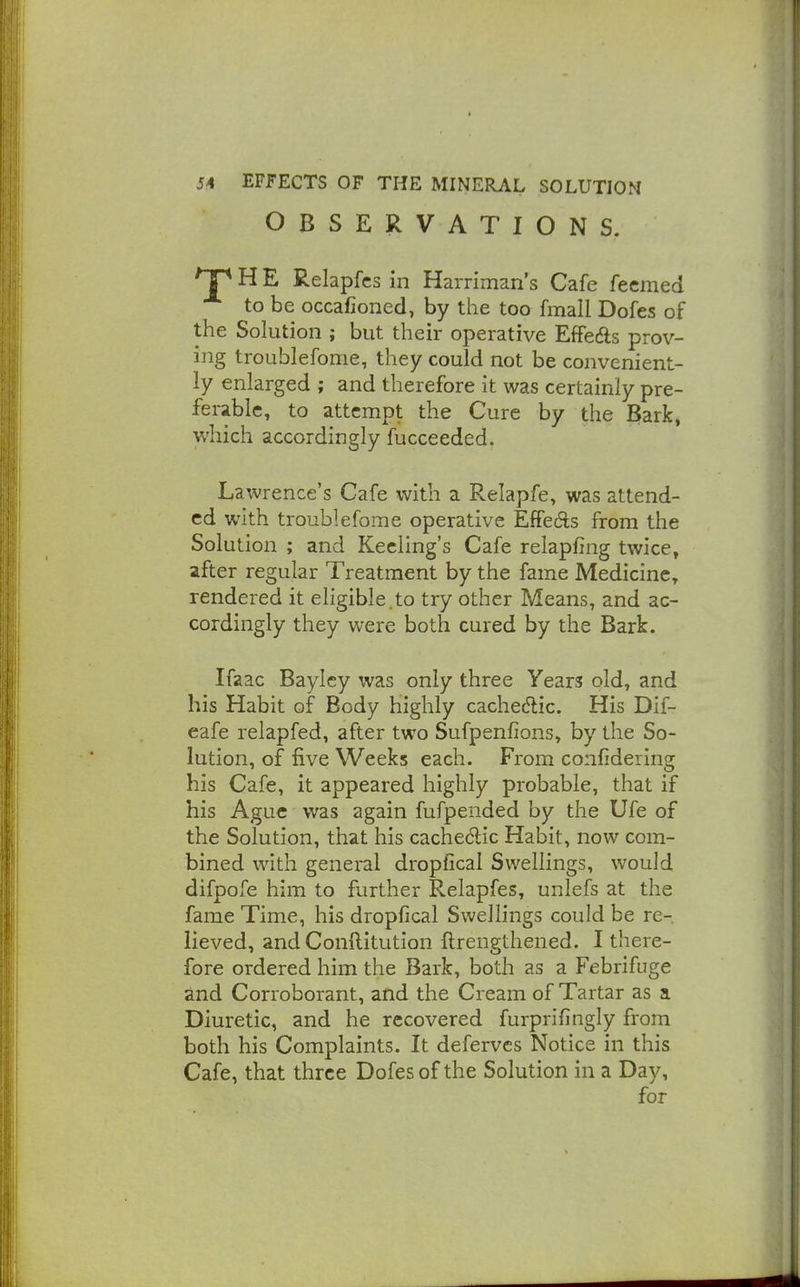 OBSERVATIONS. ^ H E Relapfcs in Harriman's Cafe fecmed to be occafioned, by the too fmall Dofes of the Solution ; but their operative Effeds prov- ing troublefome, they could not be convenient- ly enlarged ; and therefore it was certainly pre- ferable, to attempt the Cure by the Bark, which accordingly fucceeded. Lawrence's Cafe with a Relapfe, was attend- ed with troublefome operative Effedls from the Solution ; and Kecling's Cafe relapfing twice, after regular Treatment by the fame Medicine, rendered it eligible.to try other Means, and ac- cordingly they were both cured by the Bark. Ifaac Baylcy was only three Years old, and his Habit of Body highly cachectic. His Dif- eafe relapfed, after two Sufpenfions, by the So- lution, of five Weeks each. From confidering his Cafe, it appeared highly probable, that if his Ague was again fufpended by the Ufe of the Solution, that his cache6lic Habit, now com- bined with general dropfical Swellings, would difpofe him to further Relapfes, unlefs at the fame Time, his dropfical Swellings could be re- lieved, and Conftitution ftrengthened. I there- fore ordered him the Bark, both as a Febrifuge and Corroborant, and the Cream of Tartar as a Diuretic, and he recovered furprifingly from both his Complaints. It deferves Notice in this Cafe, that three Dofes of the Solution in a Day, for