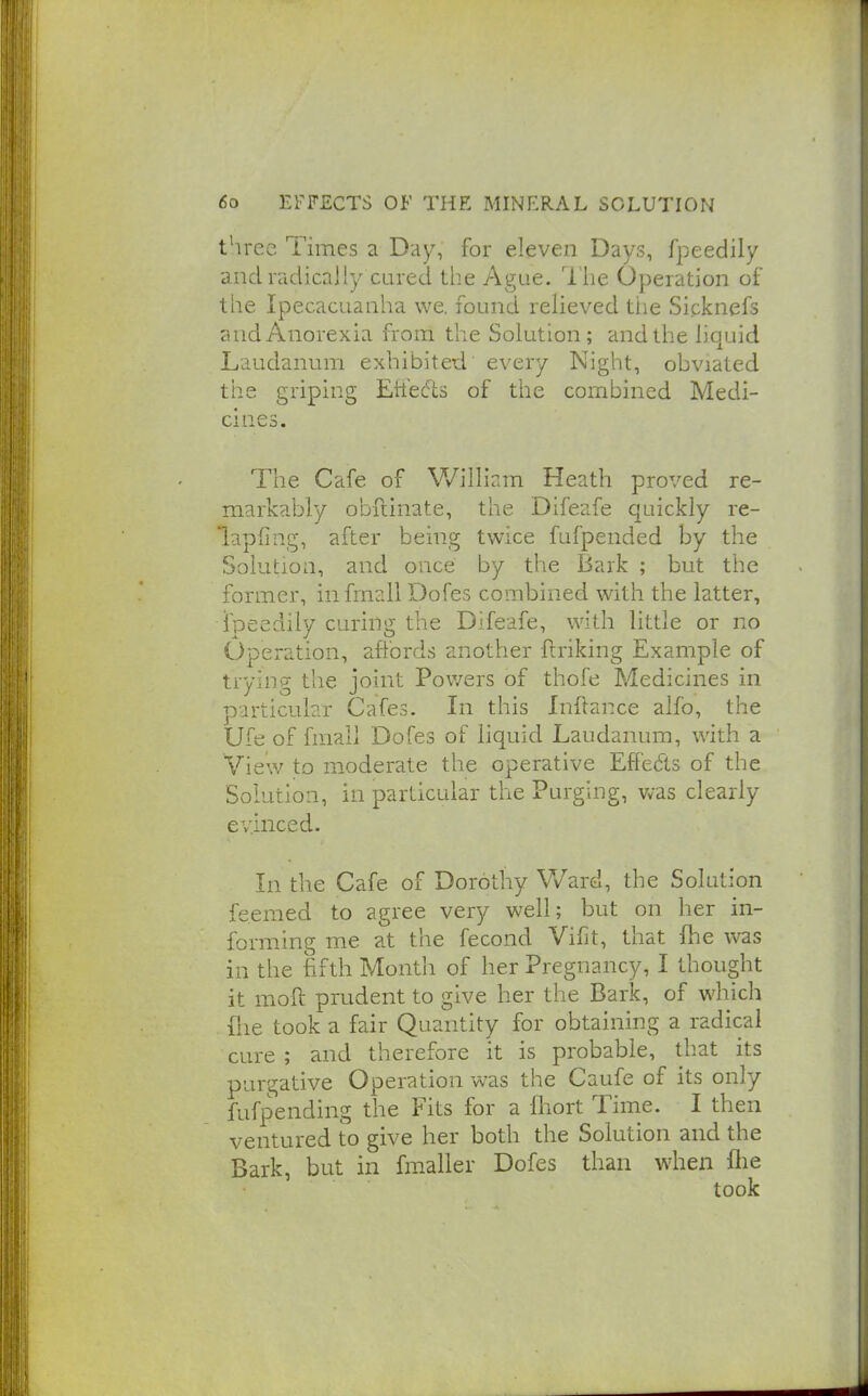 three Times a Day, for eleven Days, fpeedily and radically cured tiie Ague. I he Operation of the Ipecacuanha we. found relieved the Sicknefs and Anorexia from the Solution; and the liquid Laudanum exhibited every Night, obviated the griping Etfefis of the combined Medi- cines. The Cafe of William Heath proved re- markably obilinate, the Difeafe quickly re- lapfing, after being twice fufpended by the Solution, and once by the Bark ; but the former, infmall Dofes combined with the latter, fpeedily curing the Difeafe, with little or no Operation, aftbrds another ftriking Example of trying the joint Pov/ers of thofe Medicines in particular Cafes. In this Inflance alfo, the Ufe of fmall Dofes of liquid Laudanum, with a View to moderate the operative Effedls of the Solution, in particular the Purging, was clearly evinced. In the Cafe of Dorothy VVard, the Solution feemed to agree very well; but on her in- forming me at the fecond Vifit, that {he was in the fifth Month of her Pregnancy, I thought it moft prudent to give her the Bark, of which file took a fair Quantity for obtaining a radical cure ; and therefore it is probable, that its purgative Operation was the Caufe of its only fufpending the Fits for a fliort Time. I then ventured to give her both the Solution and the Bark, but in fmaller Dofes than when flie took