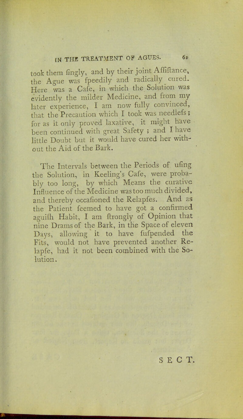 took them fingly, and by their joint Affiftance, the Ague was fpeedily and radically cured. Here was a Cafe, in which the Solution was evidently the milder Medicine, and from my later experience, I am now fully convinced, that the Precaution which I took was needlefs; for as it only proved laxative, it might have been continued with great Safety ; and I have little Doubt but it would have cured her with- out the Aid of the Bark. The Intervals between the Periods of ufing the Solution, in Keeling's Cafe, were proba- bly too long, by which Means the curative Influence of the Medicine was too much divided, and thereby occafioned the Relapfes. And as the Patient feemed to have got a confirmed aguilh Habit, I am ftrongly of Opinion that nine Drams of the Bark, in the Space of eleven Days, allowing' it to have fufpended the Fits, would not have prevented another Re- lapfe, had it not been combined with the So- lution . SECT.