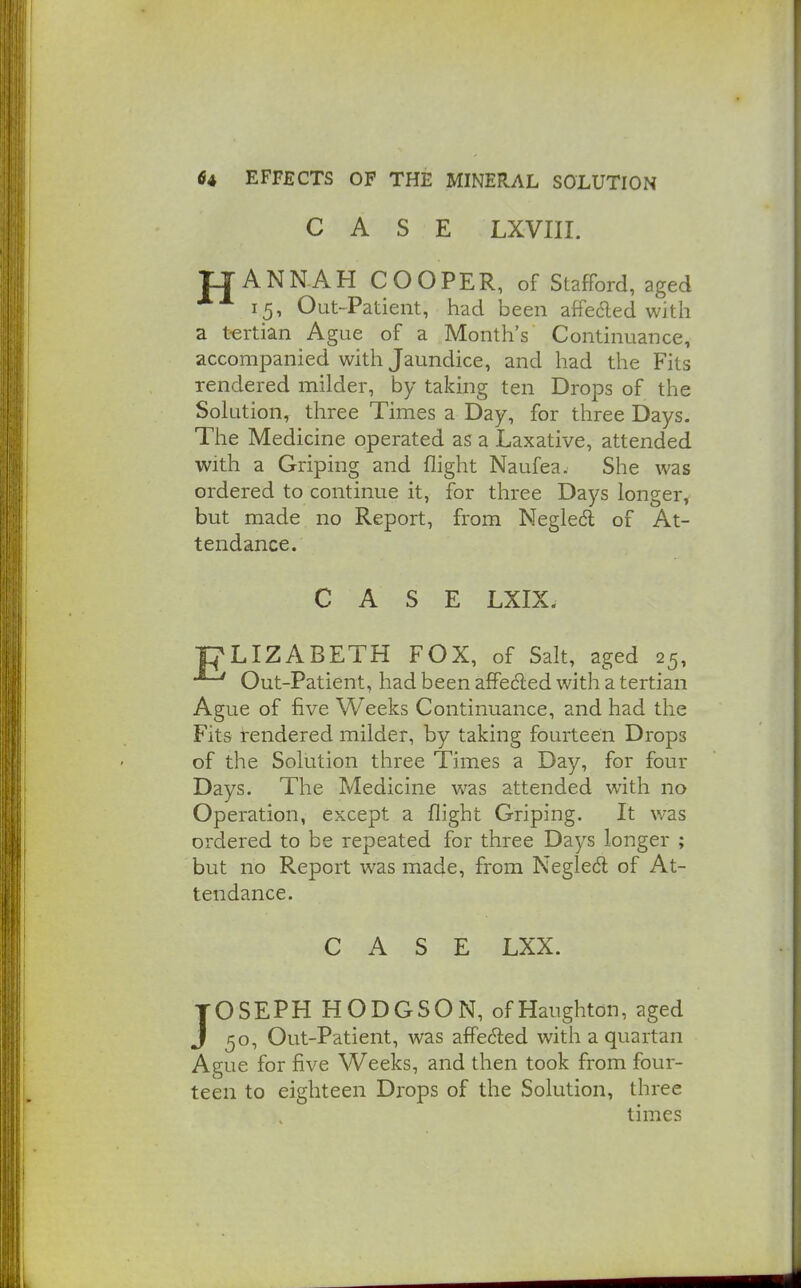 CASE LXVIII. rj ANNAH COOPER, of Stafford, aged 15, Out-Patient, had been affeded with a tertian Ague of a Month's Continuance, accompanied with Jaundice, and had the Fits rendered milder, by taking ten Drops of the Solution, three Times a Day, for three Days. The Medicine operated as a Laxative, attended with a Griping and flight Naufea. She was ordered to continue it, for three Days longer, but made no Report, from Negledl of At- tendance. CASE LXIX. PLIZABETH FOX, of Salt, aged 25, Out-Patient, had been afPeded with a tertian Ague of five Weeks Continuance, and had the Fits rendered milder, by taking fourteen Drops of the Solution three Times a Day, for four Days. The Medicine was attended with no Operation, except a flight Griping. It was ordered to be repeated for three Days longer ; but no Report was made, from Negle6l of At- tendance. CASE LXX. JOSEPH HODGSON, ofHaughton, aged 50, Out-Patient, was affe6led with a quartan Ague for five Weeks, and then took from four- teen to eighteen Drops of the Solution, three times