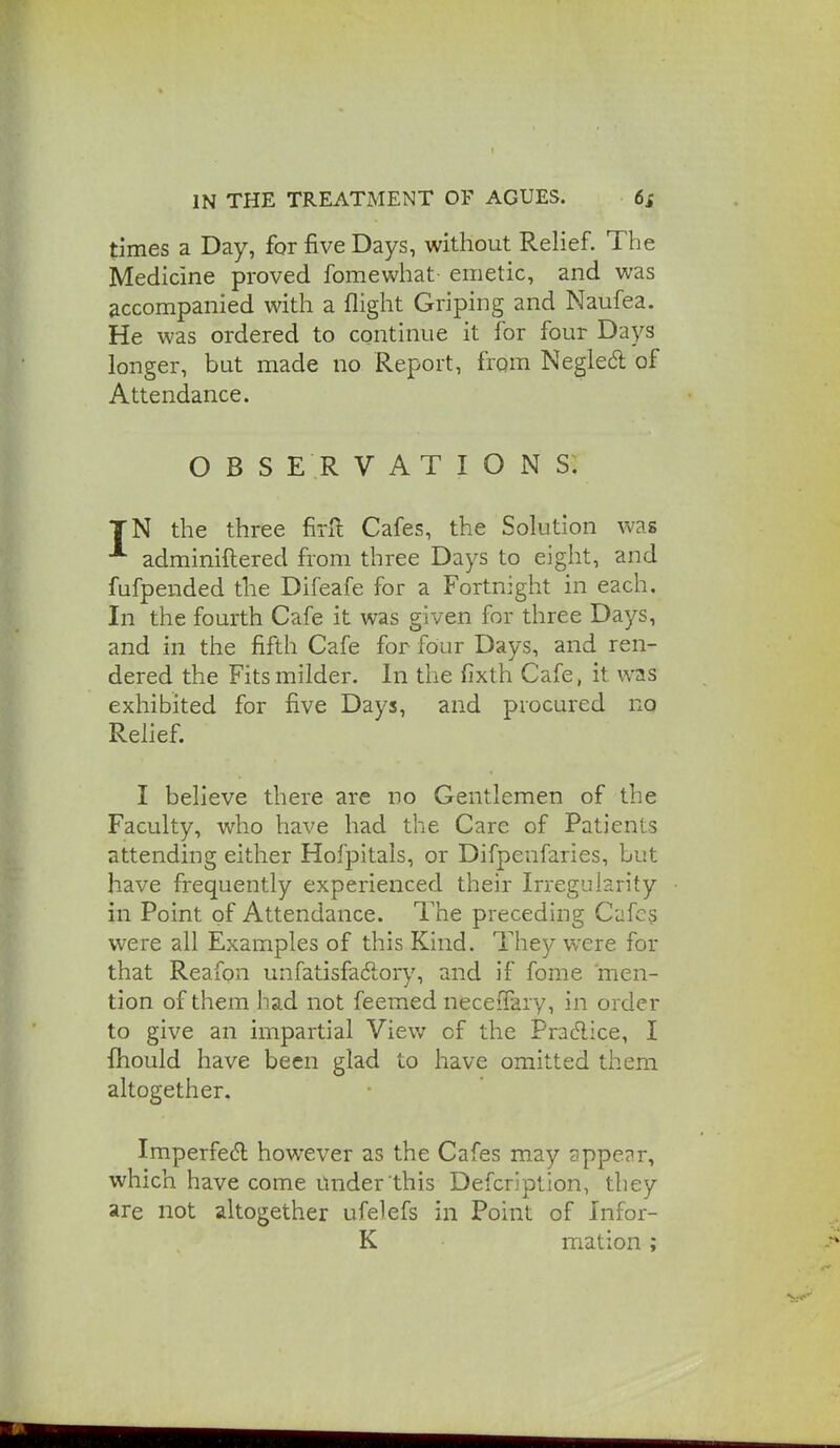 times a Day, for five Days, without Relief. The Medicine proved fomewhat- emetic, and was accompanied with a flight Griping and Naufea. He was ordered to continue it for four Days longer, but made no Report, from Negie6l of Attendance. OBSERVATIONS. TN the three firft Cafes, the Solution was adminiftered from three Days to eight, and fufpended the Difeafe for a Fortnight in each. In the fourth Cafe it was given for three Days, and in the fifth Cafe for four Days, and ren- dered the Fits milder. In the fixth Cafe, it was exhibited for five Days, and procured no Rehef. I believe there are no Gentlemen of the Faculty, who have had the Care of Patients attending either Hofpitals, or Difpenfaries, but have frequently experienced their Irregularity in Point of Attendance. The preceding Cafes were all Examples of this Kind. They were for that Reafon unfatisfadory, and if fome men- tion of them had not feemed neceffary, in order to give an impartial View of the Pradice, I fhould have been glad to have omitted them altogether. Imperfedl however as the Cafes may appe?r, which have come mider this Defcriplion, they are not altogether ufelefs in Point of Infor- K mation;