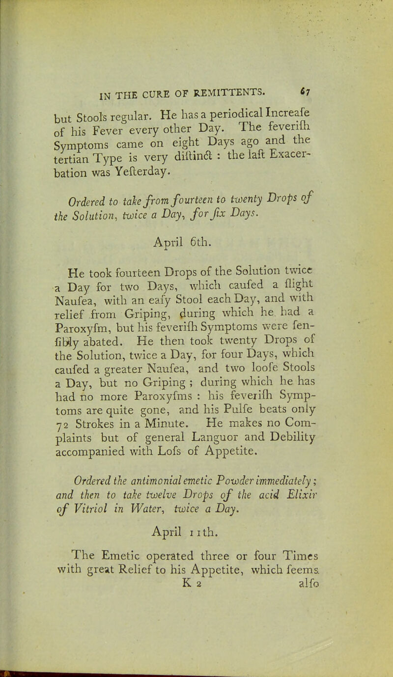 but Stools regular. He has a periodical Increafe of his Fever every other Day. The feverilh Symptoms came on eight Days ago and the tertian Type is very diftina : the laft Exacer^ bation was Yefterday. Ordered to take from fourteen to twenty Drops of the Solution, twice a Day, for fix Days. April 6th. He took fourteen Drops of the Solution twice a Day for two Days, which caufed a flight Naufea, with an eaiy Stool each Day, and with relief from Griping, during which he bad a Paroxyfm, but his feverifh Symptoms were fen- fibiy abated. He then took twenty Drops of the Solution, twice a Day, for four Days, which caufed a greater Naufea, and two loofe Stools a Day, but no Griping ; during which he has had no more Paroxyfms : his feveiiih Symp- toms are quite gone, and his Pulfe beats only 72 Strokes in a Minute. He makes no Com- plaints but of general Languor and Debility accompanied with Lofs of Appetite. Ordered the antimonial emetic Powder immediately; and then to take twelve Drops of the acid Elixir of Vitriol in Water, twice a Day. April iith. The Emetic operated three or four Times with great Relief to his Appetite, which feems K 2 alfo