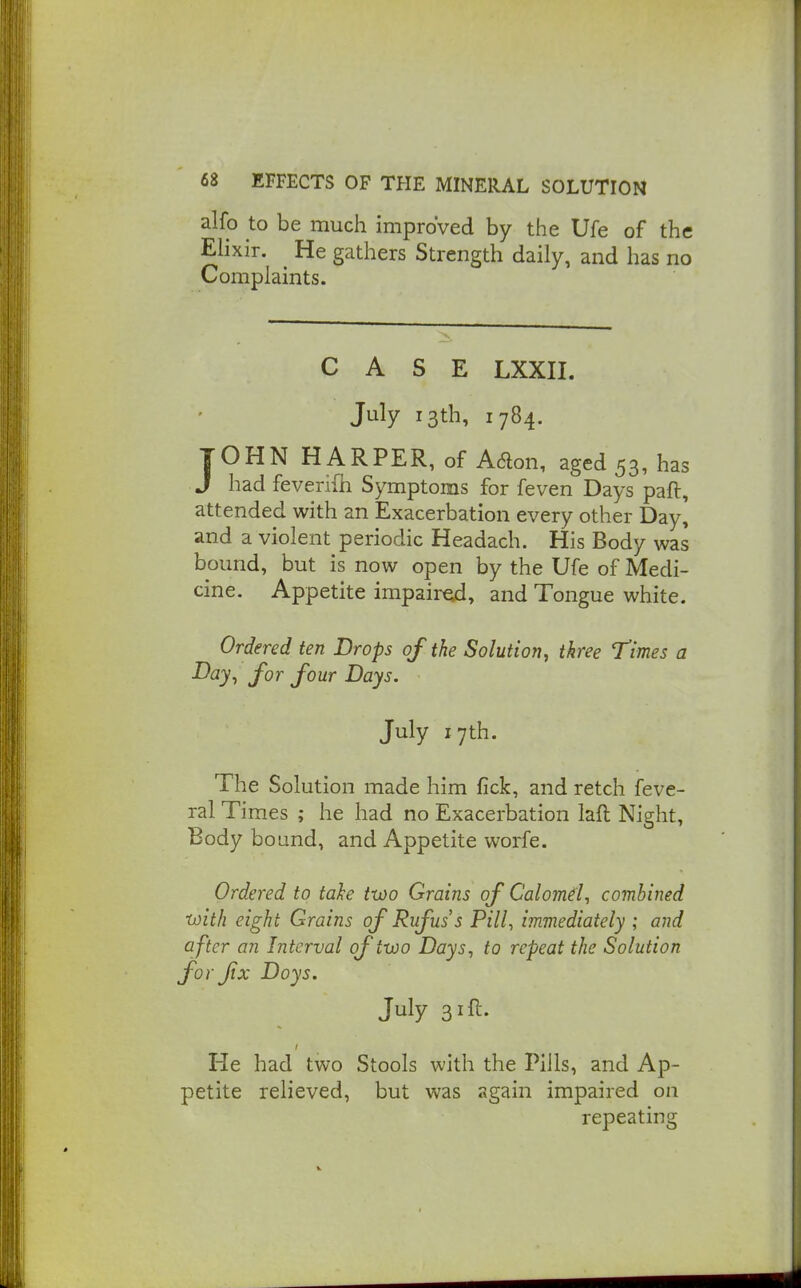 alfo to be much improved by the Ufe of the Elixir. ^ He gathers Strength daily, and has no Complaints. CASE LXXII. July 13th, 1784. JOHN HARPER, of Aaon, aged 53, has J had feverifn Symptoms for feven Days paft, attended with an Exacerbation every other Day, and a violent periodic Headach. His Body was bound, but is now open by the Ufe of Medi- cine. Appetite impair^, and Tongue white. Ordered ten Drops of the Solution, three Times a ■^^y-t for four Days. July 17th. The Solution made him fick, and retch feve- ral Times ; he had no Exacerbation laft Night, Body bound, and Appetite worfe. Ordered to take two Grains of Calomd^ combined with eight Grains of Rufuss Pill., immediately ; and a fter an Interval of two Days, to repeat the Solution forjtx Doys. July 31 ft. He had two Stools with the Pills, and Ap- petite relieved, but was again impaired on repeating