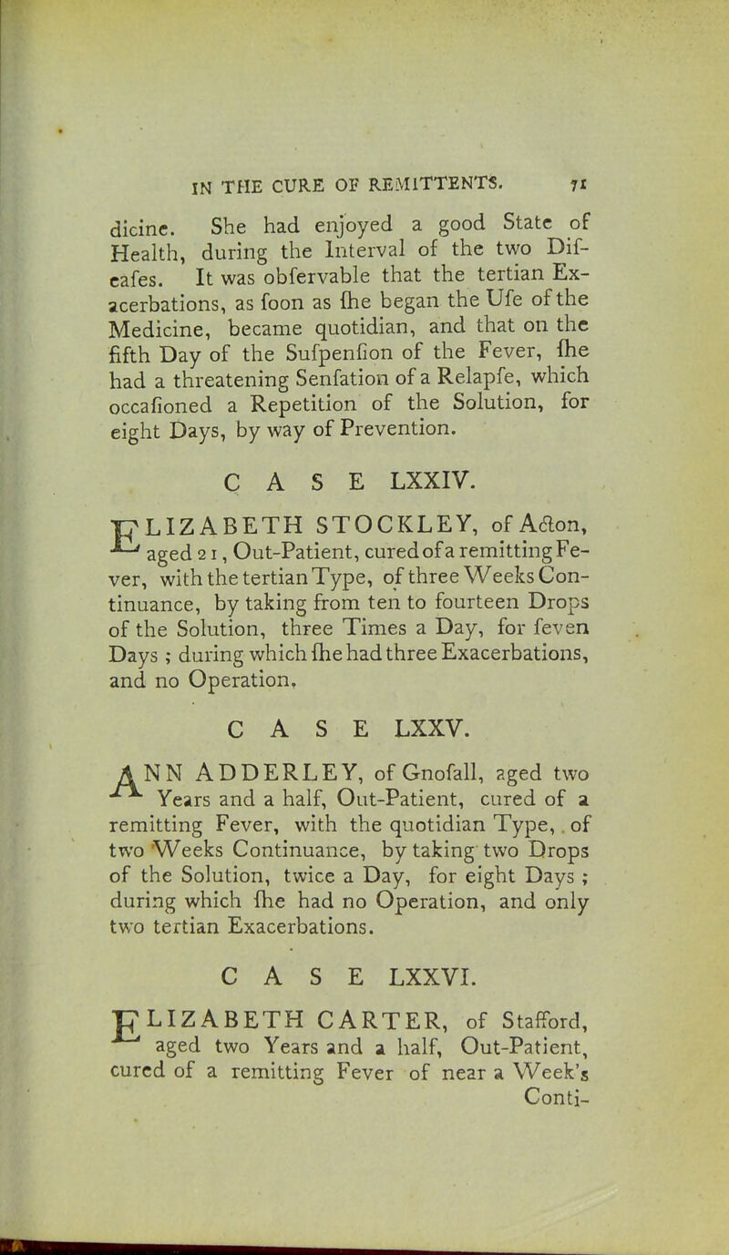 dicine. She had enjoyed a good State of Health, during the Interval of the two Dif- cafes. It was obfervable that the tertian Ex- acerbations, as foon as (he began the Ufe of the Medicine, became quotidian, and that on the fifth Day of the Sufpenfion of the Fever, fhe had a threatening Senfation of a Relapfe, which occafioned a Repetition of the Solution, for eight Days, by way of Prevention. CASE LXXIV. T7LIZABETH STOCKLEY, of Aaon, ^ aged 21, Out-Patient, cured of a remitting Fe- ver, with the tertian Type, of three Weeks Con- tinuance, by taking from ten to fourteen Drops of the Solution, three Times a Day, for feven Days; during which fhe had three Exacerbations, and no Operation, CASE LXXV. ANN ADDERLEY, ofGnofall, ?.ged two Years and a half, Out-Patient, cured of a remitting Fever, with the quotidian Type,. of two Weeks Continuance, by taking two Drops of the Solution, twice a Day, for eight Days ; during which fhe had no Operation, and only two tertian Exacerbations. CASE LXXVI. gLIZABETH CARTER, of Stafford, aged two Years and a half, Out-Patient, cured of a remitting Fever of near a Week's Conti-