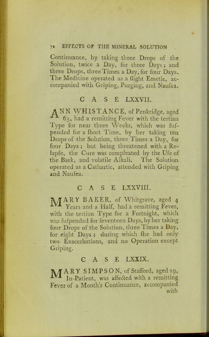 Continuance, by taking three Drops of the Solution, twice a Day, for three Days ; and three Drops, three Times a Day, for four Days. The Medicine operated as a flight Emetic, ac- companied with Griping, Purging, and Naufea. CASE LXXVII. ANN WHISTANCE, of Penkridge, aged 63, had a remitting Fever with the tertian Type for near three Weeks, which was fuf- pended for a fhort Time, by her taking ten Drops of the Solution, three Times a Day, for four Days ; but being threatened with a Re- lapfe, the Cure was compleated by the Ufe of the Bark, and volatile Alkali. The Solution operated as a Cathartic, attended with Griping and Naufea. CASE LXXVIII. UTARY BAKER, of Whitgrave, aged 4 •^-'^^ Years and a Half, had a remitting Fever, with the tertian Type for a Fortnight, which was fufpended for feventeen Days, by her taking four Drops of the Solution, three Times a Day, for eight Days ; during which (he had only two Exacerbations, and no Operation except Griping. CASE LXXIX. ATARY SIMPSON, of Stafford, agedijg, In-Patient, was affedled with a remitting Fever of a Month's Continuance, accompanied with