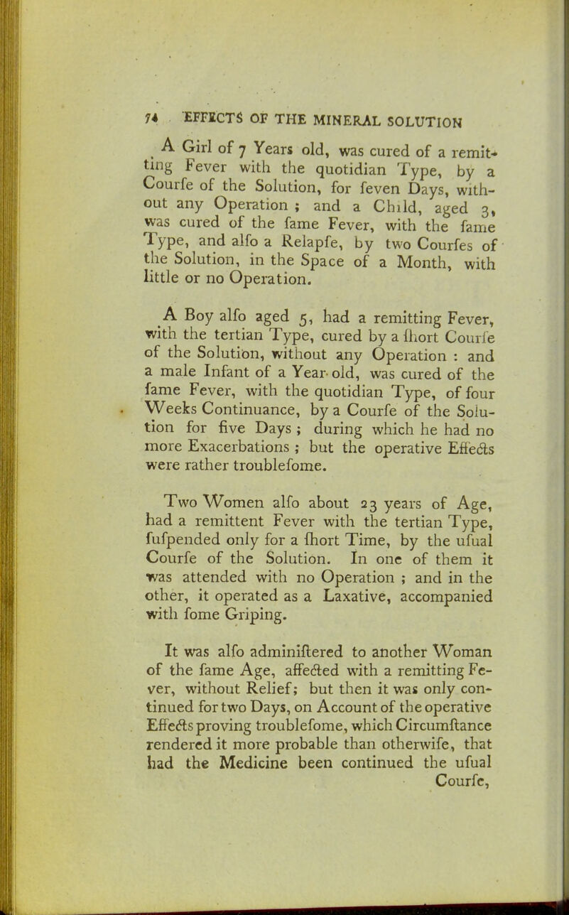 ^ A Girl of 7 Years old, was cured of a remit-* ting Fever with the quotidian Type, by a Courfe of the Solution, for feven Days, with- out any Operation ; and a Child, aged 3» was cured of the fame Fever, with the fame Type, and alfo a Relapfe, by two Courfes of the Solution, in the Space of a Month, with little or no Operation. A Boy alfo aged 5, had a remitting Fever, with the tertian Type, cured by a Ihort Courfe of the Solution, without any Operation : and a male Infant of a Year old, was cured of the fame Fever, with the quotidian Type, of four Weeks Continuance, by a Courfe of the Solu- tion for five Days ; during which he had no more Exacerbations ; but the operative Effeds were rather troublefome. Two Women alfo about 23 years of Age, had a remittent Fever with the tertian Type, fufpended only for a fhort Time, by the ufual Courfe of the Solution. In one of them it was attended with no Operation ; and in the other, it operated as a Laxative, accompanied with fome Griping. It was alfo adminiftered to another Woman of the fame Age, affeded with a remitting Fe- ver, without Relief; but then it was only con- tinued for two Days, on Account of the operative EfFeds proving troublefome, which Circumftance rendered it more probable than otherwife, that had the Medicine been continued the ufual Courfe,